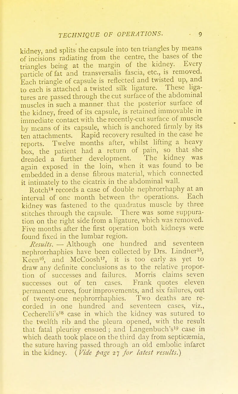 kidney, and splits the capsule into ten triangles by means of incisions radiating from the centre, the bases of the triangles being at the margin of the kidney. Every particle of fat and transversalis fascia, etc., is removed. Each triangle of capsule is reflected and twisted up, and to each is attached a twisted silk ligature. These liga- tures are passed through the cut surface of the abdominal muscles in such a manner that the posterior surface of the kidney, freed of its capsule, is retained immovable in immediate contact with the recently-cut surface of muscle by means of its capsule, which is anchored firmly by its ten attachments. Rapid recovery resulted in the case he reports. Twelve months after, whilst lifting a heavy box, the patient had a return of pain, so that she dreaded a further development. The kidney was again exposed in the loin, when it was found to be embedded in a dense fibrous material, which connected it intimately to the cicatrix in the abdominal wall. Rotch1* records a case of double nephrorrhaphy at an interval of one month between the operations. Each kidney was fastened to the quadratus muscle by three stitches through the capsule. There was some suppura- tion on the right side from a ligature, which was removed. Five months after the first operation both kidneys were found fixed in the lumbar region. Results. — Although one hundred and seventeen nephrorrhaphies have been collected by Drs. Lindner15, Keen16, and McCoosh, it is too early as yet to draw any definite conclusions as to the relative propor- tion of successes and failures. Morris claims seven successes out of ten cases. Frank quotes eleven permanent cures, four improvements, and six failures, out of twenty-one nephrorrhaphies. Two deaths are re- corded in one hundred and seventeen cases, viz., Cecherelli's18 case in which the kidney was sutured to the twelfth rib and the pleura opened, with the result that fatal pleurisy ensued; and Langenbuch's1^ case in which death took place on the third day from septicaemia, the suture having passed through an old embolic infarct in the kidney. (Vide page 27 for latest results.)