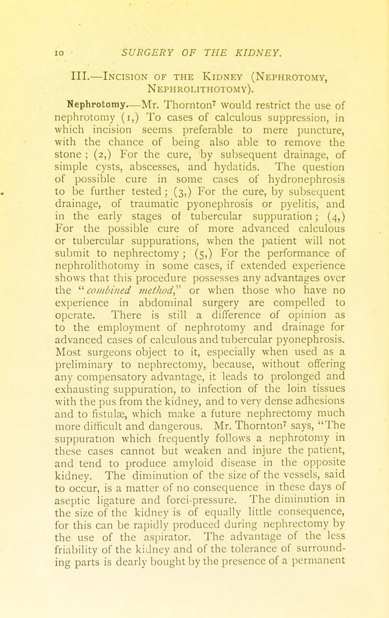 III.—Incision of the Kidney (Nephrotomy, Nephrolithotomy). Nephrotomy—Mr. Thornton7 would restrict the use of nephrotomy (i,) To cases of calculous suppression, in which incision seems preferable to mere puncture, with the chance of being also able to remove the stone ; (2,) For the cure, by subsequent drainage, of simple cysts, abscesses, and hydatids. The question of possible cure in some cases of hydronephrosis to be further tested; (3,) For the cure, by subsequent drainage, of traumatic pyonephrosis or pyelitis, and in the early stages of tubercular suppuration; (4.) For the possible cure of more advanced calculous or tubercular suppurations, when the patient will not submit to nephrectomy ; (5,) For the performance of nephrolithotomy in some cases, if extended experience shows that this procedure possesses any advantages over the combined method or when those who have no experience in abdominal surgery are compelled to operate. There is still a difference of opinion as to the employment of nephrotomy and drainage for advanced cases of calculous and tubercular pyonephrosis. Most surgeons object to it, especially when used as a preliminary to nephrectomy, because, without offering any compensatory advantage, it leads to prolonged and exhausting suppuration, to infection of the loin tissues with the pus from the kidney, and to very dense adhesions and to fistulas, which make a future nephrectomy much more difficult and dangerous. Mr. Thornton7 says, The suppuration which frequently follows a nephrotomy in these cases cannot but weaken and injure the patient, and tend to produce amyloid disease in the opposite kidney. The diminution of the size of the vessels, said to occur, is a matter of no consequence in these days of aseptic ligature and forci-pressure. The diminution in the size of the kidney is of equally little consequence, for this can be rapidly produced during nephrectomy by the use of the aspirator. The advantage of the less friability of the kidney and of the tolerance of surround- ing parts is dearly bought by the presence of a permanent