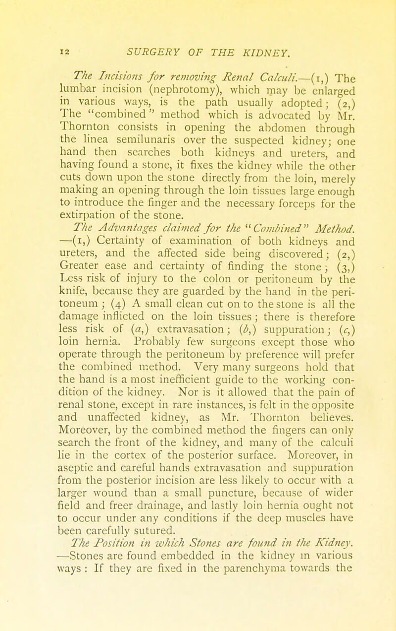 The Incisions for removing Renal Calculi.—(t,) The lumbar incision (nephrotomy), which may be enlarged in various ways, is the path usually adopted; (2,) The combined  method which is advocated by Mr. Thornton consists in opening the abdomen through the linea semilunaris over the suspected kidney; one hand then searches both kidneys and ureters, and having found a stone, it fixes the kidney while the other cuts down upon the stone directly from the loin, merely making an opening through the loin tissues large enough to introduce the finger and the necessary forceps for the extirpation of the stone. The Advantages claimed for the Combined Method. —(1,) Certainty of examination of both kidneys and ureters, and the affected side being discovered; (2,) Greater ease and certainty of finding the stone; (3,) Less risk of injury to the colon or peritoneum by the knife, because they are guarded by the hand in the peri- toneum ; (4) A small clean cut on to the stone is all the damage inflicted on the loin tissues ; there is therefore less risk of (a,) extravasation; (b,) suppuration; (c,) loin hernia. Probably few surgeons except those who operate through the peritoneum by preference will prefer the combined method. Very many surgeons hold that the hand is a most inefficient guide to the working con- dition of the kidney. Nor is it allowed that the pain of renal stone, except in rare instances, is felt in the opposite and unaffected kidney, as Mr. Thornton believes. Moreover, by the combined method the fingers can only search the front of the kidney, and many of the calculi lie in the cortex of the posterior surface. Moreover, in aseptic and careful hands extravasation and suppuration from the posterior incision are less likely to occur with a larger wound than a small puncture, because of wider field and freer drainage, and lastly loin hernia ought not to occur under any conditions if the deep muscles have been carefully sutured. The Position in ivhich Stones are found in the Kidney. —Stones are found embedded in the kidney in various ways : If they are fixed in the parenchyma towards the