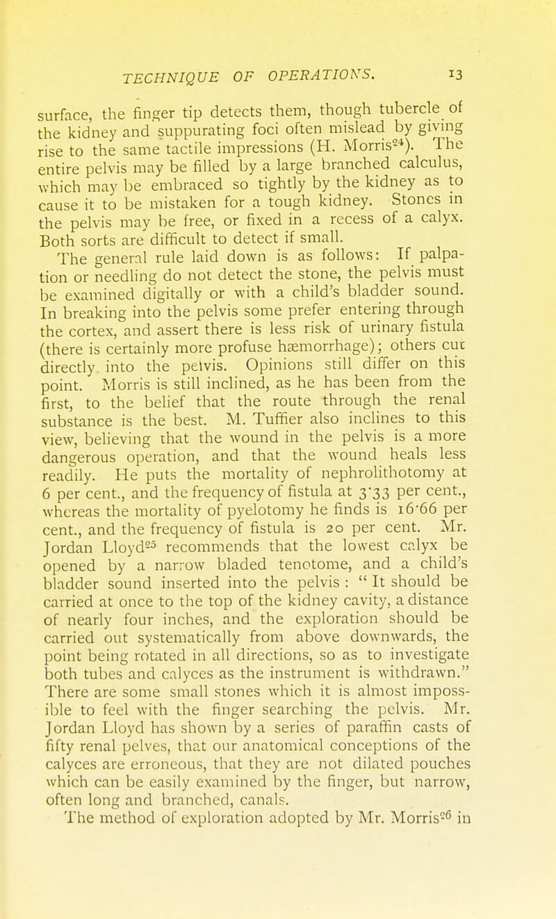 surface, the finger tip detects them, though tubercle of the kidney and suppurating foci often mislead by giving rise to the same tactile impressions (H. Morris24). The entire pelvis may be filled by a large branched calculus, which may be embraced so tightly by the kidney as to cause it to be mistaken for a tough kidney. Stones in the pelvis may be free, or fixed in a recess of a calyx. Both sorts are difficult to detect if small. The general rule laid down is as follows: If palpa- tion or needling do not detect the stone, the pelvis must be examined digitally or with a child's bladder sound. In breaking into the pelvis some prefer entering through the cortex, and assert there is less risk of urinary fistula (there is certainly more profuse haemorrhage); others cur directly, into the pelvis. Opinions still differ on this point. Morris is still inclined, as he has been from the first, to the belief that the route through the renal substance is the best. M. Tuffier also inclines to this view, believing chat the wound in the pelvis is a more dangerous operation, and that the wound heals less readily. He puts the mortality of nephrolithotomy at 6 per cent., and the frequency of fistula at 3*33 per cent., whereas the mortality of pyelotomy he finds is i6'66 per cent., and the frequency of fistula is 20 per cent. Mr. Jordan Lloyd25 recommends that the lowest calyx be opened by a narrow bladed tenotome, and a child's bladder sound inserted into the pelvis :  It should be carried at once to the top of the kidney cavity, a distance of nearly four inches, and the exploration should be carried out systematically from above downwards, the point being rotated in all directions, so as to investigate both tubes and calyces as the instrument is withdrawn. There are some small stones which it is almost imposs- ible to feel with the finger searching the pelvis. Mr. Jordan Lloyd has shown by a series of paraffin casts of fifty renal pelves, that our anatomical conceptions of the calyces are erroneous, that they are not dilated pouches which can be easily examined by the finger, but narrow, often long and branched, canals. The method of exploration adopted by Mr. Morris26 in