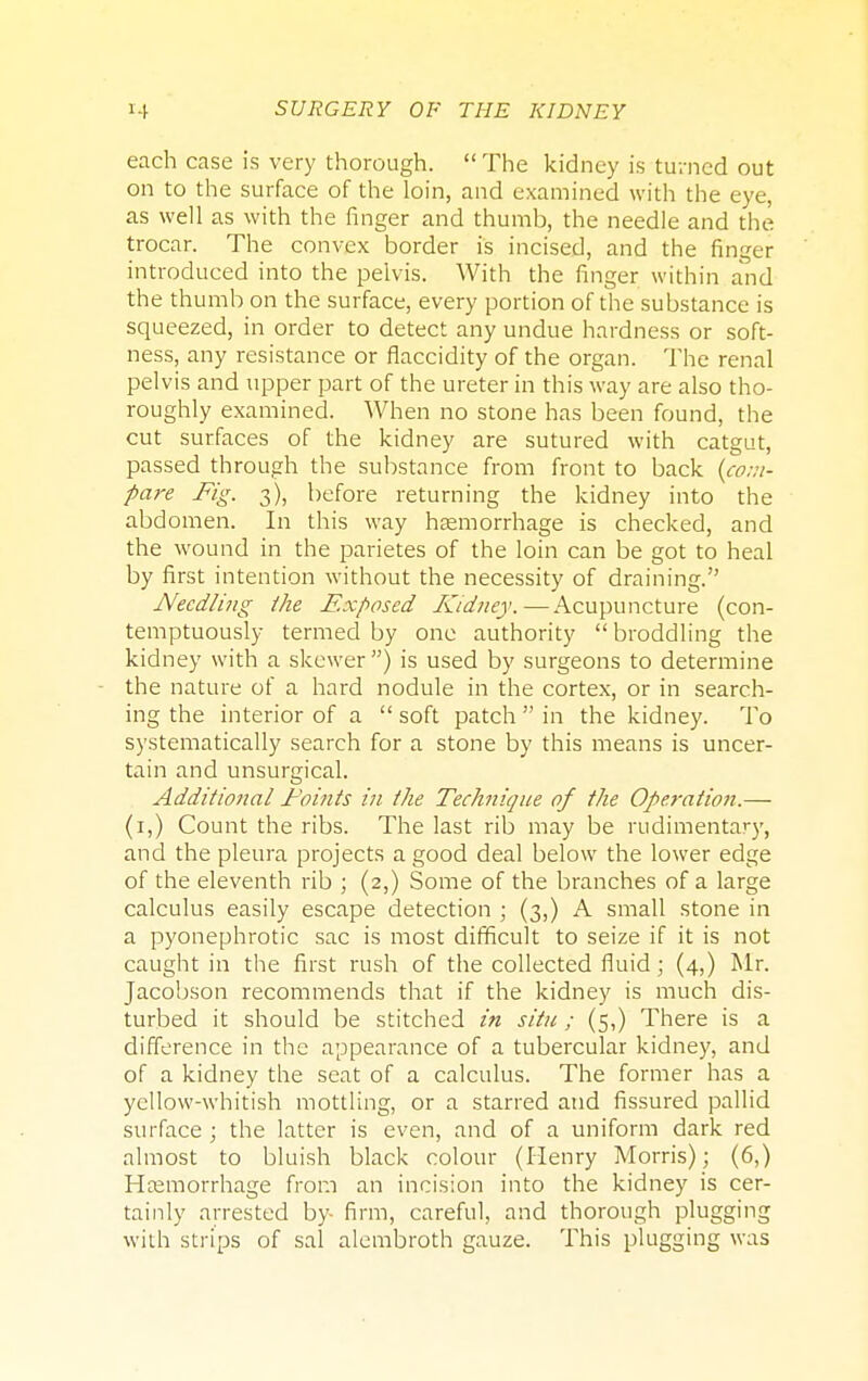 each case is very thorough.  The kidney is turned out on to the surface of the loin, and examined with the eye, as well as with the finger and thumb, the needle and the trocar. The convex border is incised, and the finger introduced into the pelvis. With the finger within and the thumb on the surface, every portion of the substance is squeezed, in order to detect any undue hardness or soft- ness, any resistance or flaccidity of the organ. The renal pelvis and upper part of the ureter in this way are also tho- roughly examined. When no stone has been found, the cut surfaces of the kidney are sutured with catgut, passed through the substance from front to back {com- pare Fig. 3), before returning the kidney into the abdomen. In this way haemorrhage is checked, and the wound in the parietes of the loin can be got to heal by first intention without the necessity of draining. Needling the Exposed Kidney.—Acupuncture (con- temptuously termed by one authority  broddling the kidney with a skewer) is used by surgeons to determine the nature of a hard nodule in the cortex, or in search- ing the interior of a  soft patch  in the kidney. To systematically search for a stone by this means is uncer- tain and unsurgical. Additional Points in the Technique of the Operation.— (1,) Count the ribs. The last rib may be rudimentary, and the pleura projects a good deal below the lower edge of the eleventh rib ; (2,) Some of the branches of a large calculus easily escape detection ; (3,) A small stone in a pyonephrotic sac is most difficult to seize if it is not caught in the first rush of the collected fluid; (4,) Mr. Jacobson recommends that if the kidney is much dis- turbed it should be stitched in situ; (5,) There is a difference in the appearance of a tubercular kidney, and of a kidney the seat of a calculus. The former has a yellow-whitish mottling, or a starred and fissured pallid surface ; the latter is even, and of a uniform dark red almost to bluish black colour (Henry Morris); (6,) Haemorrhage from an incision into the kidney is cer- tainly arrested by- firm, careful, and thorough plugging with strips of sal alembroth gauze. This plugging was