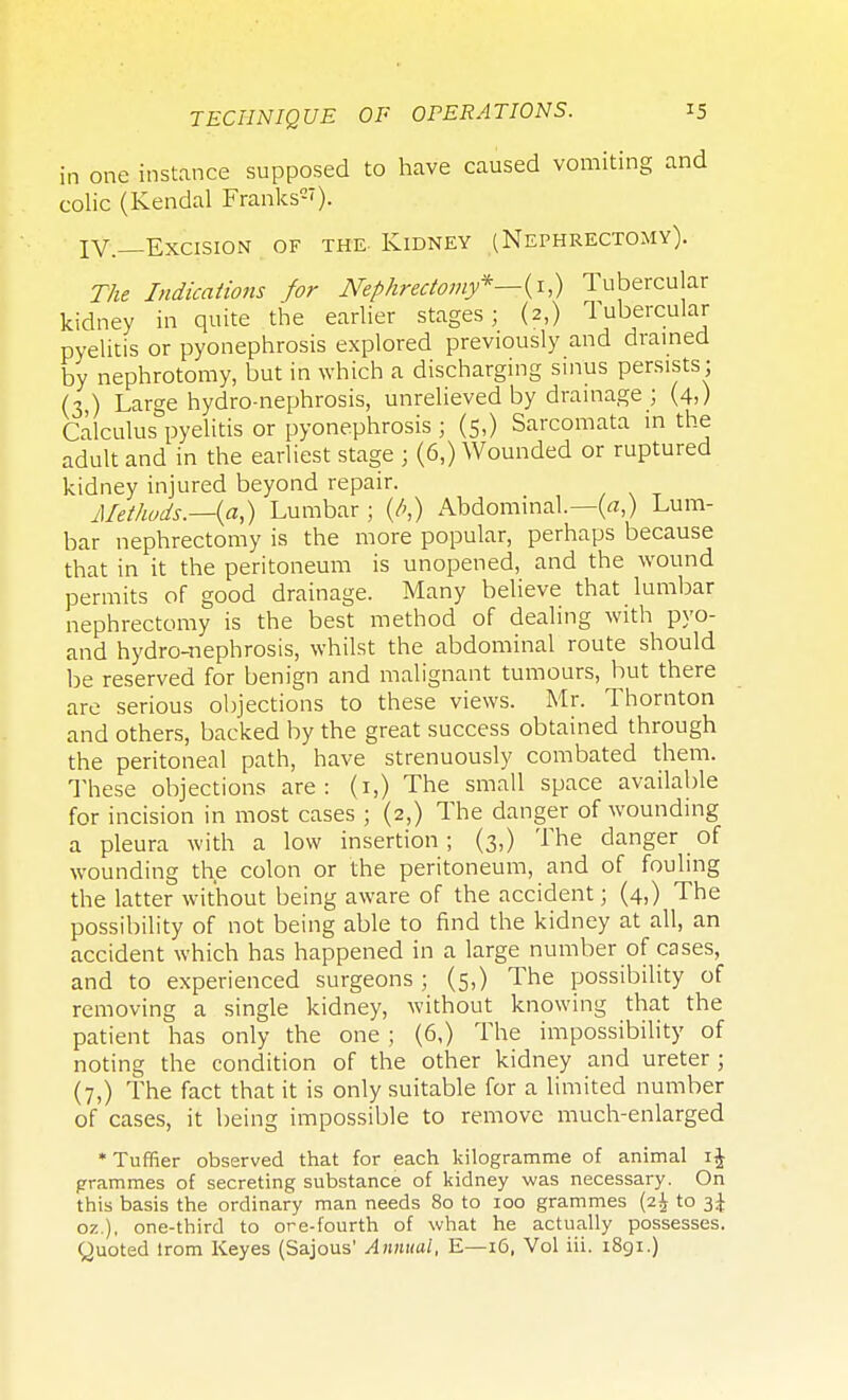 in one instance supposed to have caused vomiting and colic (Kendal Franks2'). IV.—Excision of the. Kidney (Nephrectomy). The Indications for Nephrectomy*—^^ Tubercular kidney in quite the earlier stages; (2,) Tubercular pyelitis or pyonephrosis explored previously and drained by nephrotomy, but in which a discharging sinus persists ; (3) Large hydro-nephrosis, unrelieved by drainage ; (4,) Calculus pyelitis or pyonephrosis ; (5,) Sarcomata in the adult and in the earliest stage ; (6,) Wounded or ruptured kidney injured beyond repair. Methods.—{a,) Lumbar ; (/',) Abdominal.—(a,) Lum- bar nephrectomy is the more popular, perhaps because that in it the peritoneum is unopened, and the wound permits of good drainage. Many believe that lumbar nephrectomy is the best method of dealing with pyo- and hydro-nephrosis, whilst the abdominal route should be reserved for benign and malignant tumours, but there are serious objections to these views. Mr. Thornton and others, backed by the great success obtained through the peritoneal path, have strenuously combated them. These objections are: (1,) The small space available for incision in most cases ; (2,) The danger of wounding a pleura with a low insertion; (3,) The danger of wounding the colon or the peritoneum, and of fouling the latter without being aware of the accident; (4,) The possibility of not being able to find the kidney at all, an accident which has happened in a large number of cases, and to experienced surgeons; (5,) The possibility of removing a single kidney, without knowing that the patient has only the one ; (6,) The impossibility of noting the condition of the other kidney and ureter ; (7,) The fact that it is only suitable for a limited number of cases, it being impossible to remove much-enlarged * Tuffier observed that for each kilogramme of animal i£ grammes of secreting substance of kidney was necessary. On this basis the ordinary man needs 80 to 100 grammes (2$ to 3^ oz.), one-third to ore-fourth of what he actually possesses.