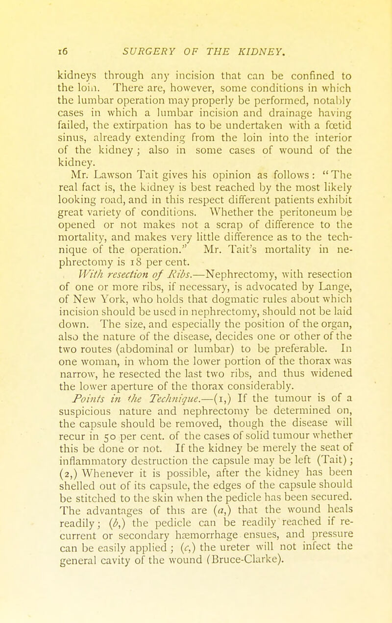 kidneys through any incision that can be confined to the loin. There are, however, some conditions in which the lumbar operation may properly be performed, notably cases in which a lumbar incision and drainage having failed, the extirpation has to be undertaken with a fcetid sinus, already extending from the loin into the interior of the kidney ; also in some cases of wound of the kidney. Mr. Lawson Tait gives his opinion as follows: The real fact is, the kidney is best reached by the most likely looking road, and in this respect different patients exhibit great variety of conditions. Whether the peritoneum be opened or not makes not a scrap of difference to the mortality, and makes very little difference as to the tech- nique of the operation. Mr. Tait's mortality in ne- phrectomy is 18 percent. With resection of Ilibs.—Nephrectomy, with resection of one or more ribs, if necessary, is advocated by Lange, of New York, who holds that dogmatic rules about which incision should be used in nephrectomy, should not be laid down. The size, and especially the position of the organ, also the nature of the disease, decides one or other of the two routes (abdominal or lumbar) to be preferable. In one woman, in whom the lower portion of the thorax was narrow, he resected the last two ribs, and thus widened the lower aperture of the thorax considerably. Points in the Technique.—(i,) If the tumour is of a suspicious nature and nephrectomy be determined on, the capsule should be removed, though the disease will recur in 50 per cent, of the cases of solid tumour whether this be done or not. If the kidney be merely the seat of inflammatory destruction the capsule may be left (Tait); (2,) Whenever it is possible, after the kidney has been shelled out of its capsule, the edges of the capsule should be stitched to the skin when the pedicle has been secured. The advantages of this are (a,) that the wound heals readily; (I?,) the pedicle can be readily reached if re- current or secondary haemorrhage ensues, and pressure can be easily applied ; (c,) the ureter will not infect the general cavity of the wound (Bruce-Clarke).