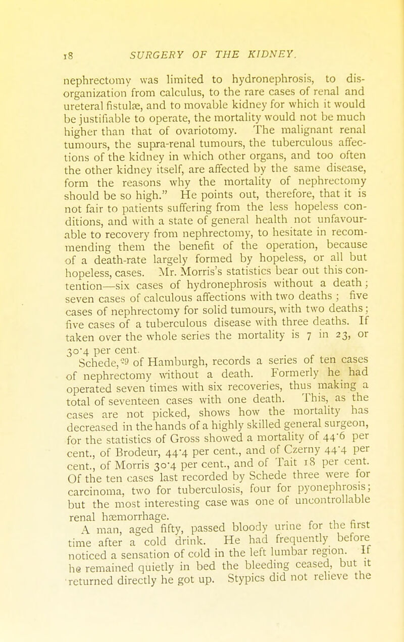 nephrectomy was limited to hydronephrosis, to dis- organization from calculus, to the rare cases of renal and ureteral fistuke, and to movable kidney for which it would be justifiable to operate, the mortality would not be much higher than that of ovariotomy. The malignant renal tumours, the supra-renal tumours, the tuberculous affec- tions of the kidney in which other organs, and too often the other kidney itself, are affected by the same disease, form the reasons why the mortality of nephrectomy should be so high. He points out, therefore, that it is not fair to patients suffering from the less hopeless con- ditions, and with a state of general health not unfavour- able to recovery from nephrectomy, to hesitate in recom- mending them the benefit of the operation, because of a death-rate largely formed by hopeless, or all but hopeless, cases. Mr. Morris's statistics bear out this con- tention—six cases of hydronephrosis without a death; seven cases of calculous affections with two deaths ; five cases of nephrectomy for solid tumours, with two deaths; five cases of a tuberculous disease with three deaths. If taken over the whole series the mortality is 7 in 23, or 3o-4 per cent. Schede,-9 of Hamburgh, records a series of ten cases of nephrectomy without a death. Formerly he had operated seven times with six recoveries, thus making a total of seventeen cases with one death. This, as the cases are not picked, shows how the mortality has decreased in the hands of a highly skilled general surgeon, for the statistics of Gross showed a mortality of 44-6 per cent., of Brodeur, 44-4 per cent., and of Czerny 444 per cent., of Morris 30*4 per cent., and of Tait 18 per cent. Of the ten cases last recorded by Schede three were for carcinoma, two for tuberculosis, four for pyonephrosis; but the most interesting case was one of uncontrollable renal haemorrhage. A man, aged fifty, passed bloody urine for the rirst time after a cold drink. He had frequently before noticed a sensation of cold in the left lumbar region. If he remained quietly in bed the bleeding ceased, but it returned directly he got up. Stypics did not relieve the