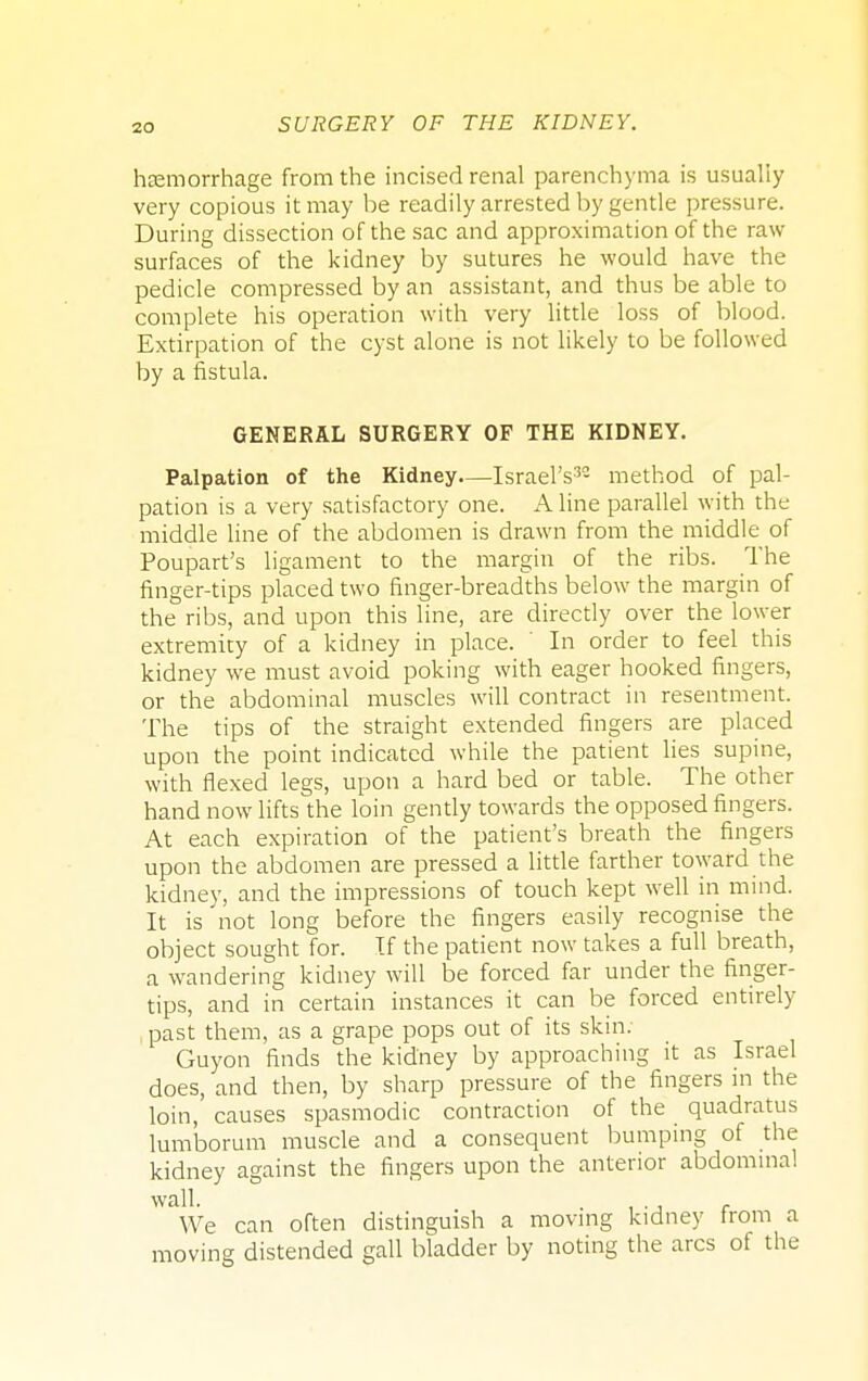 hcemorrhage from the incised renal parenchyma is usually very copious it may be readily arrested by gentle pressure. During dissection of the sac and approximation of the raw- surfaces of the kidney by sutures he would have the pedicle compressed by an assistant, and thus be able to complete his operation with very little loss of blood. Extirpation of the cyst alone is not likely to be followed by a fistula. GENERAL SURGERY OF THE KIDNEY. Palpation of the Kidney—Israel's32 method of pal- pation is a very satisfactory one. Aline parallel with the middle line of the abdomen is drawn from the middle of Poupart's ligament to the margin of the ribs. The finger-tips placed two finger-breadths below the margin of the ribs, and upon this line, are directly over the lower extremity of a kidney in place. ' In order to feel this kidney we must avoid poking with eager hooked fingers, or the abdominal muscles will contract in resentment. The tips of the straight extended fingers are placed upon the point indicated while the patient lies supine, with flexed legs, upon a hard bed or table. The other hand now lifts the loin gently towards the opposed fingers. At each expiration of the patient's breath the fingers upon the abdomen are pressed a little farther toward the kidney, and the impressions of touch kept well in mind. It is not long before the fingers easily recognise the object sought for. If the patient now takes a full breath, a wandering kidney will be forced far under the finger- tips, and in certain instances it can be forced entirely past them, as a grape pops out of its skin; Guyon finds the kidney by approaching it as Israel does, and then, by sharp pressure of the fingers in the loin, causes spasmodic contraction of the quadratus lumborum muscle and a consequent bumping of the kidney against the fingers upon the anterior abdominal wall. . r We can often distinguish a moving kidney from a moving distended gall bladder by noting the arcs of the