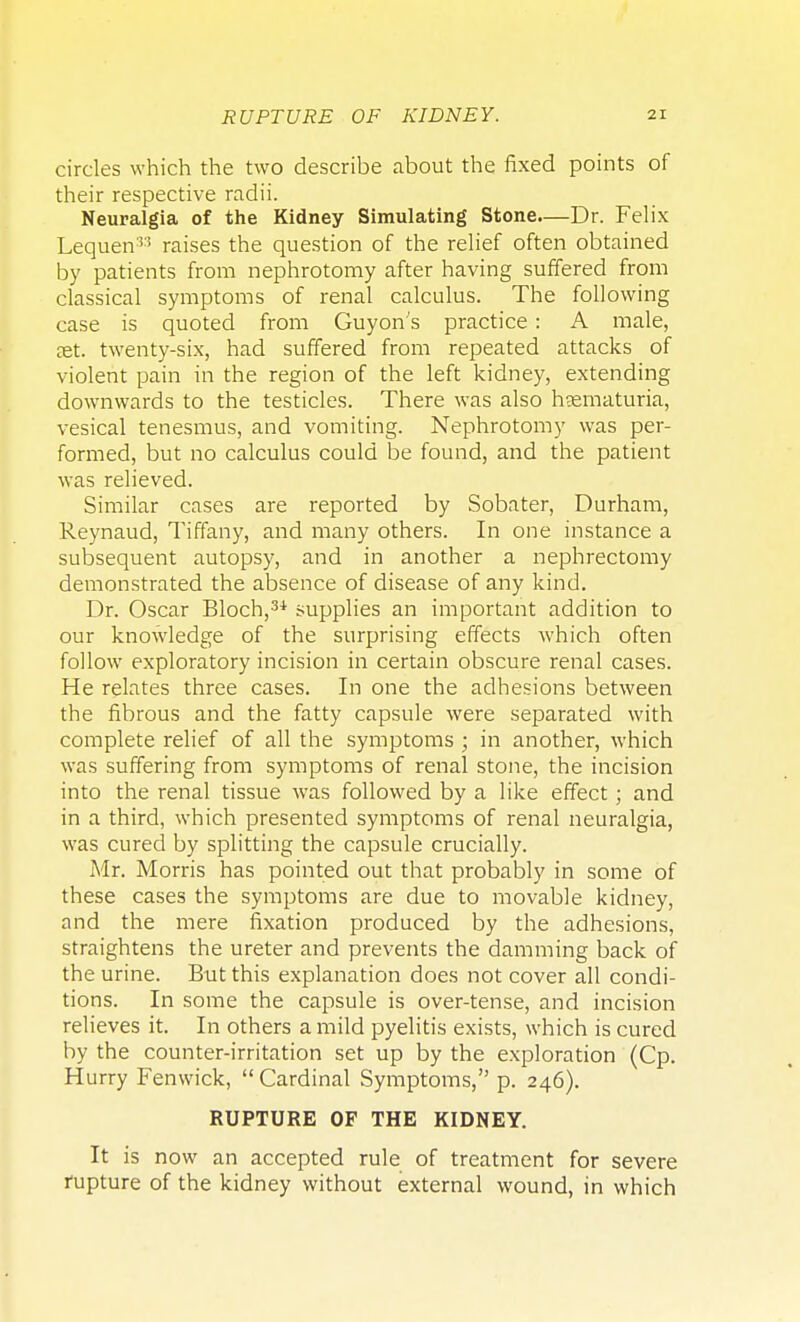 circles which the two describe about the fixed points of their respective radii. Neuralgia of the Kidney Simulating Stone—Dr. Felix Lequen33 raises the question of the relief often obtained by patients from nephrotomy after having suffered from classical symptoms of renal calculus. The following case is quoted from Guyon s practice: A male, set. twenty-six, had suffered from repeated attacks of violent pain in the region of the left kidney, extending downwards to the testicles. There was also hematuria, vesical tenesmus, and vomiting. Nephrotomy was per- formed, but no calculus could be found, and the patient was relieved. Similar cases are reported by Sobater, Durham, Reynaud, Tiffany, and many others. In one instance a subsequent autopsy, and in another a nephrectomy demonstrated the absence of disease of any kind. Dr. Oscar Bloch,31 supplies an important addition to our knowledge of the surprising effects which often follow exploratory incision in certain obscure renal cases. He relates three cases. In one the adhesions between the fibrous and the fatty capsule were separated with complete relief of all the symptoms ; in another, which was suffering from symptoms of renal stone, the incision into the renal tissue was followed by a like effect; and in a third, which presented symptoms of renal neuralgia, was cured by splitting the capsule crucially. Mr. Morris has pointed out that probably in some of these cases the symptoms are due to movable kidney, and the mere fixation produced by the adhesions, straightens the ureter and prevents the damming back of the urine. But this explanation does not cover all condi- tions. In some the capsule is over-tense, and incision relieves it. In others a mild pyelitis exists, which is cured by the counter-irritation set up by the exploration (Cp. Hurry Fenwick,  Cardinal Symptoms, p. 246). RUPTURE OF THE KIDNEY. It is now an accepted rule of treatment for severe rupture of the kidney without external wound, in which