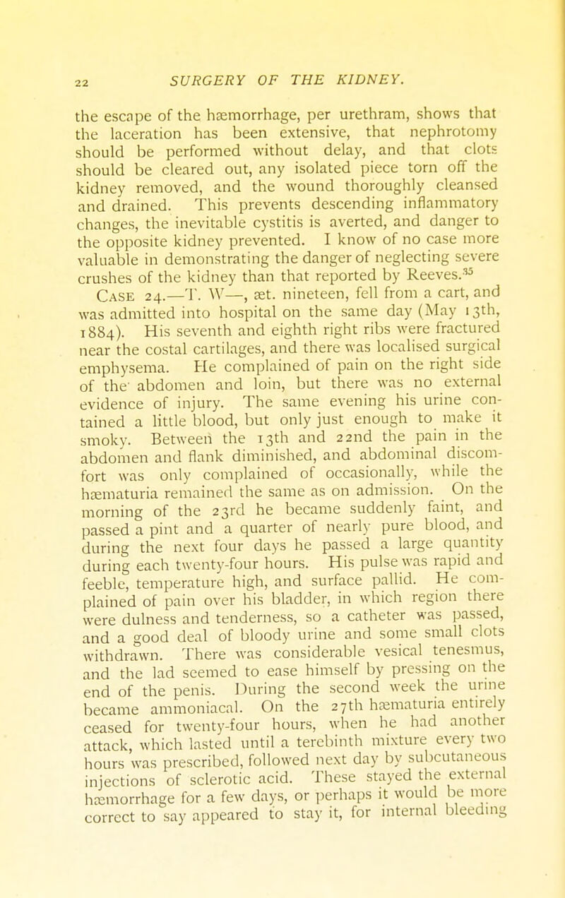 the escape of the hemorrhage, per urethram, shows that the laceration has been extensive, that nephrotomy should be performed without delay, and that clots should be cleared out, any isolated piece torn off the kidney removed, and the wound thoroughly cleansed and drained. This prevents descending inflammatory changes, the inevitable cystitis is averted, and danger to the opposite kidney prevented. I know of no case more valuable in demonstrating the danger of neglecting severe crushes of the kidney than that reported by Reeves.35 Case 24.—T. W—, set. nineteen, fell from a cart, and was admitted into hospital on the same day (May 13th, 1884). His seventh and eighth right ribs were fractured near the costal cartilages, and there was localised surgical emphysema. He complained of pain on the right side of the abdomen and loin, but there was no external evidence of injury. The same evening his urine con- tained a little blood, but only just enough to make it smoky. Between the 13th and 22nd the pain in the abdomen and flank diminished, and abdominal discom- fort was only complained of occasionally, while the hematuria remained the same as on admission. On the morning of the 23rd he became suddenly faint, and passed a pint and a quarter of nearly pure blood, and during the next four days he passed a large quantity during each twenty-four hours. His pulse was rapid and feeble, temperature high, and surface pallid. He com- plained of pain over his bladder, in which region there were dulness and tenderness, so a catheter was passed, and a good deal of bloody urine and some small clots withdrawn. There was considerable vesical tenesmus, and the lad seemed to ease himself by pressing on the end of the penis. During the second week the urine became ammoniacal. On the 27th hematuria entirely ceased for twenty-four hours, when he had another attack, which lasted until a terebinth mixture every two hours was prescribed, followed next day by subcutaneous injections of sclerotic acid. These stayed the external hemorrhage for a few days, or perhaps it would be more correct to say appeared to stay it, for internal bleeding