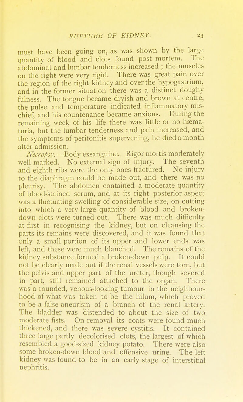 must have been going on, as was shown by the large quantity of blood and clots found post mortem. The abdominal and lumbar tenderness increased ; the muscles on the right were very rigid. There was great pain over the region of the right kidney and over the hypogastrium, and in the former situation there was a distinct doughy fulness. The tongue became dryish and brown at centre, the pulse and temperature indicated inflammatory mis- chief, and his countenance became anxious. During the remaining week of his life there was little or no hema- turia, but the lumbar tenderness and pain increased, and the symptoms of peritonitis supervening, he died a month after admission. Necropsy.—Body exsanguine. Rigor mortis moderately well marked. No external sign of injury. The seventh and eighth ribs were the only ones fractured. No injury to the diaphragm could be made out, and there was no pleurisy. The abdomen contained a moderate quantity of blood-stained serum, and at its right posterior aspect was a fluctuating swelling of considerable size, on cutting into which a very large quantity of blood and broken- down clots were turned out. There was much difficulty at first in recognising the kidney, but on cleansing the parts its remains were discovered, and it was found that only a small portion of its upper and lower ends was left, and these were much blanched. The remains of the kidney substance formed a broken-down pulp. It could not be clearly made out if the renal vessels were torn, but the pelvis and upper part of the ureter, though severed in part, still remained attached to the organ. There was a rounded, venous-looking tumour in the neighbour- hood of what was taken to be the hilum, which proved to be a false aneurism of a branch of the renal artery. The bladder was distended to about the size of two moderate fists. On removal its coats were found much thickened, and there was severe cystitis. It contained three large partly decolorised clots, the largest of which resembled a good-sized kidney potato. There were also some broken-down blood and offensive urine. The left kidney was found to be in an early stage of interstitial nephritis.