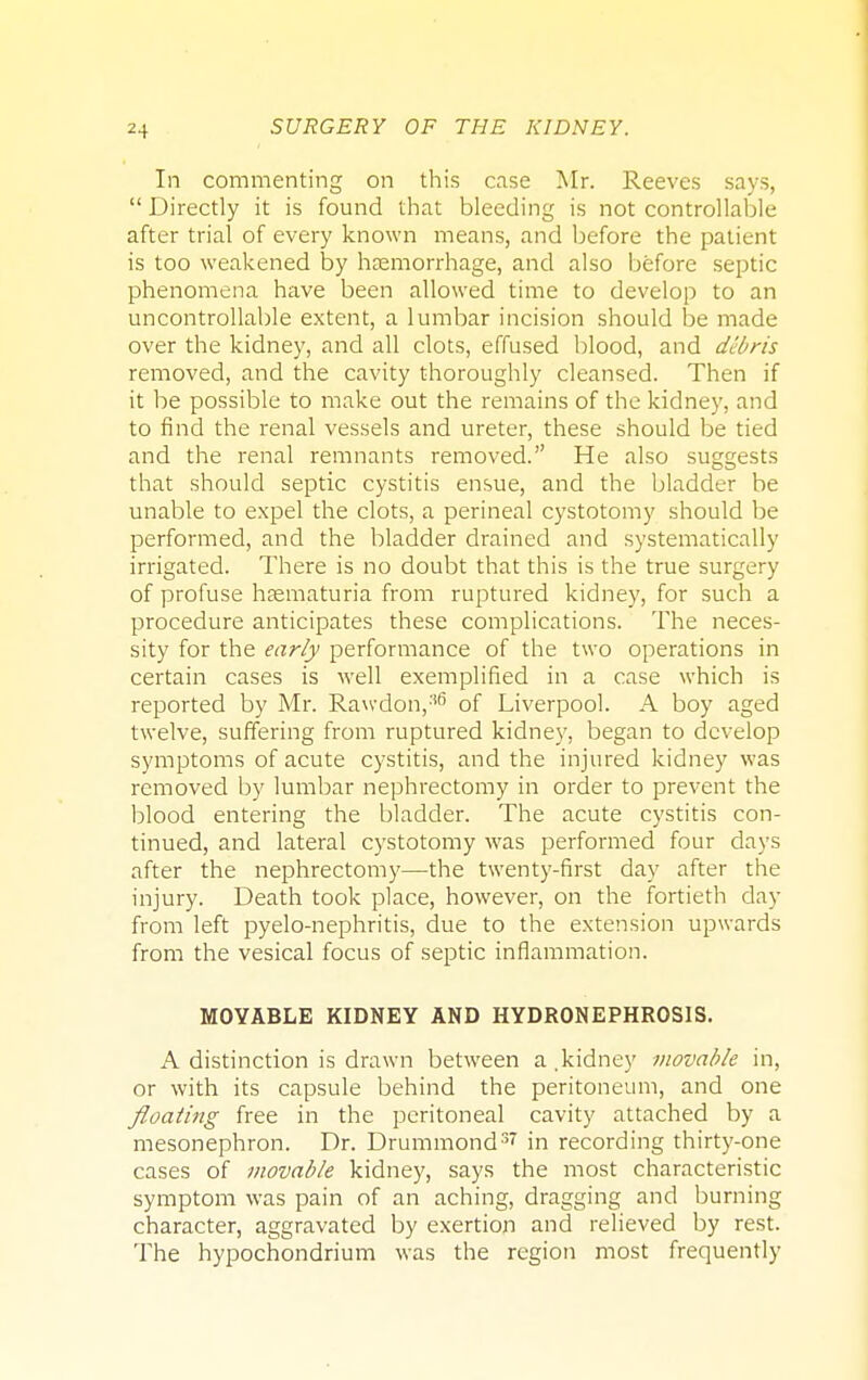 In commenting on this case Mr. Reeves says,  Directly it is found that bleeding is not controllable after trial of every known means, and before the patient is too weakened by haemorrhage, and also before septic phenomena have been allowed time to develop to an uncontrollable extent, a lumbar incision should be made over the kidney, and all clots, effused blood, and debris removed, and the cavity thoroughly cleansed. Then if it be possible to make out the remains of the kidney, and to find the renal vessels and ureter, these should be tied and the renal remnants removed. He also suggests that should septic cystitis ensue, and the bladder be unable to expel the clots, a perineal cystotomy should be performed, and the bladder drained and systematically irrigated. There is no doubt that this is the true surgery of profuse haematuria from ruptured kidney, for such a procedure anticipates these complications. The neces- sity for the early performance of the two operations in certain cases is well exemplified in a case which is reported by Mr. Ra\vdon,:i6 of Liverpool. A boy aged twelve, suffering from ruptured kidney, began to develop symptoms of acute cystitis, and the injured kidney was removed by lumbar nephrectomy in order to prevent the blood entering the bladder. The acute cystitis con- tinued, and lateral cystotomy was performed four days after the nephrectomy—the twenty-first day after the injury. Death took place, however, on the fortieth day from left pyelo-nephritis, due to the extension upwards from the vesical focus of septic inflammation. MOYABLE KIDNEY AND HYDRONEPHROSIS. A distinction is drawn between a .kidney movable in, or with its capsule behind the peritoneum, and one floating free in the peritoneal cavity attached by a mesonephron. Dr. Drummond37 in recording thirty-one cases of movable kidney, says the most characteristic symptom was pain of an aching, dragging and burning character, aggravated by exertion and relieved by rest. The hypochondrium was the region most frequently