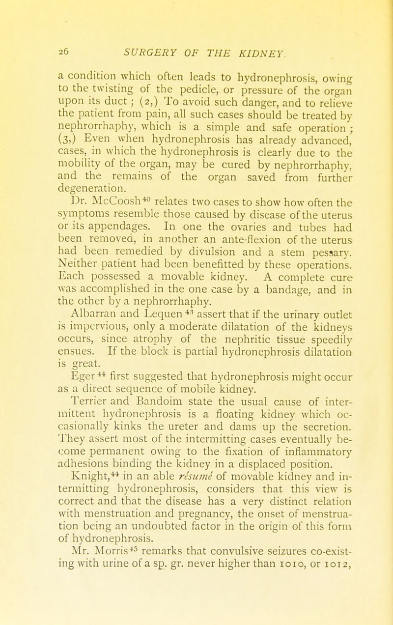 a condition which often leads to hydronephrosis, owing to the twisting of the pedicle, or pressure of the organ upon its duct; (2,) To avoid such danger, and to relieve the patient from pain, all such cases should be treated by nephrorrhaphy, which is a simple and safe operation ; (3,) Even when hydronephrosis has already advanced, cases, in which the hydronephrosis is clearly due to the mobility of the organ, may be cured by nephrorrhaphy, and the remains of the organ saved from further degeneration. Dr. McCoosh40 relates two cases to show how often the symptoms resemble those caused by disease of the uterus or its appendages. In one the ovaries and tubes had been removed, in another an ante-flexion of the uterus had been remedied by divulsion and a stem pessary. Neither patient had been benefitted by these operations. Each possessed a movable kidney. A complete cure was accomplished in the one case by a bandage, and in the other by a nephrorrhaphy. Albarran and Lequen 43 assert that if the urinary outlet is impervious, only a moderate dilatation of the kidneys occurs, since atrophy of the nephritic tissue speedily ensues. If the block is partial hydronephrosis dilatation is great. Eger 44 first suggested that hydronephrosis might occur as a direct sequence of mobile kidney. Terrier and Bandoim state the usual cause of inter- mittent hydronephrosis is a floating kidney which oc- casionally kinks the ureter and dams up the secretion. They assert most of the intermitting cases eventually be- come permanent owing to the fixation of inflammatory adhesions binding the kidney in a displaced position. Knight,44 in an able resume of movable kidney and in- termitting hydronephrosis, considers that this view is correct and that the disease has a very distinct relation with menstruation and pregnancy, the onset of menstrua- tion being an undoubted factor in the origin of this form of hydronephrosis. Mr. Morris45 remarks that convulsive seizures co-exist- ing with urine of a sp. gr. never higher than 1010, or 1012,