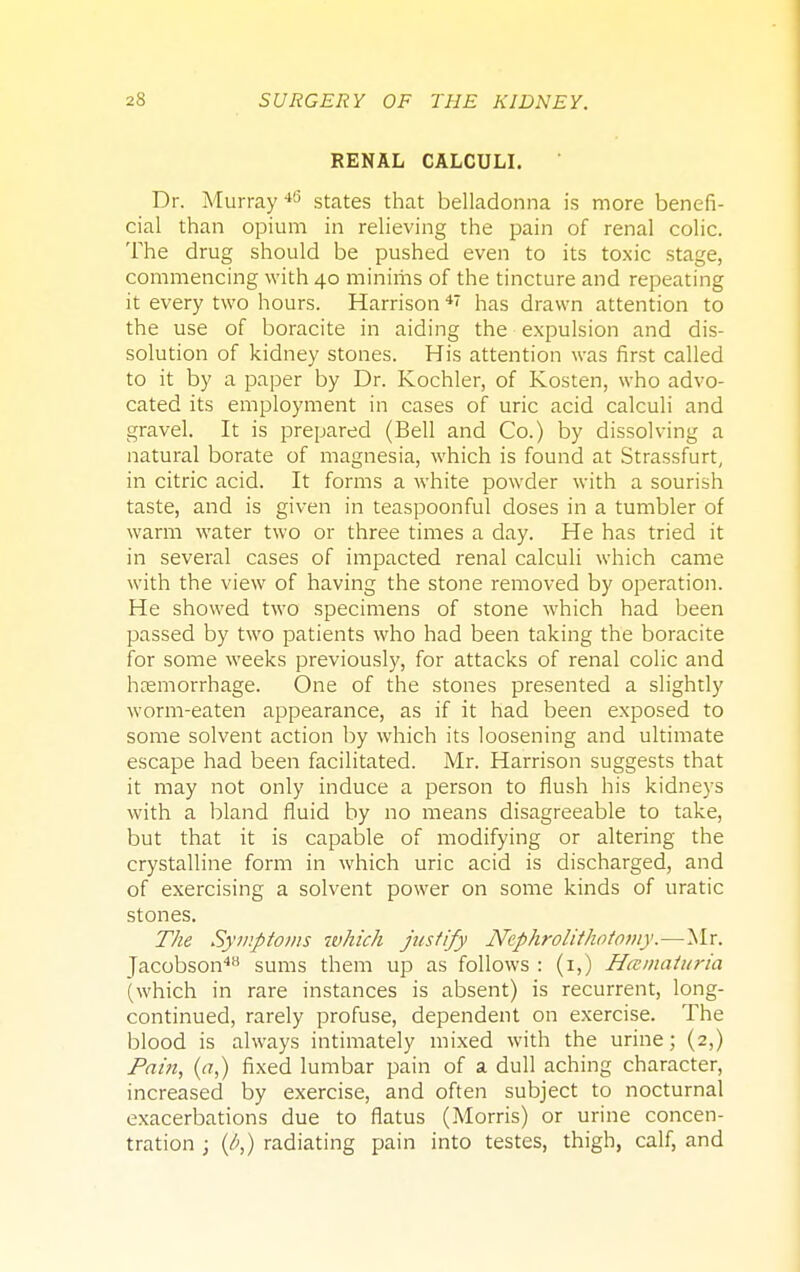 RENAL CALCULI. Dr. Murray 45 states that belladonna is more benefi- cial than opium in relieving the pain of renal colic. The drug should be pushed even to its toxic stage, commencing with 40 minims of the tincture and repeating it every two hours. Harrison 4< has drawn attention to the use of boracite in aiding the expulsion and dis- solution of kidney stones. His attention was first called to it by a paper by Dr. Kochler, of Kosten, who advo- cated its employment in cases of uric acid calculi and gravel. It is prepared (Bell and Co.) by dissolving a natural borate of magnesia, which is found at Strassfurt, in citric acid. It forms a white powder with a sourish taste, and is given in teaspoonful doses in a tumbler of warm water two or three times a day. He has tried it in several cases of impacted renal calculi which came with the view of having the stone removed by operation. He showed two specimens of stone which had been passed by two patients who had been taking the boracite for some weeks previously, for attacks of renal colic and hemorrhage. One of the stones presented a slightly worm-eaten appearance, as if it had been exposed to some solvent action by which its loosening and ultimate escape had been facilitated. Mr. Harrison suggests that it may not only induce a person to flush his kidneys with a bland fluid by no means disagreeable to take, but that it is capable of modifying or altering the crystalline form in which uric acid is discharged, and of exercising a solvent power on some kinds of uratic stones. The Symptoms which justify Nephrolithotomy.—Mr. Jacobson48 sums them up as follows : (1,) Hematuria (which in rare instances is absent) is recurrent, long- continued, rarely profuse, dependent on exercise. The blood is always intimately mixed with the urine; (2,) Pain, (a,) fixed lumbar pain of a dull aching character, increased by exercise, and often subject to nocturnal exacerbations due to flatus (Morris) or urine concen- tration ; (/>,) radiating pain into testes, thigh, calf, and