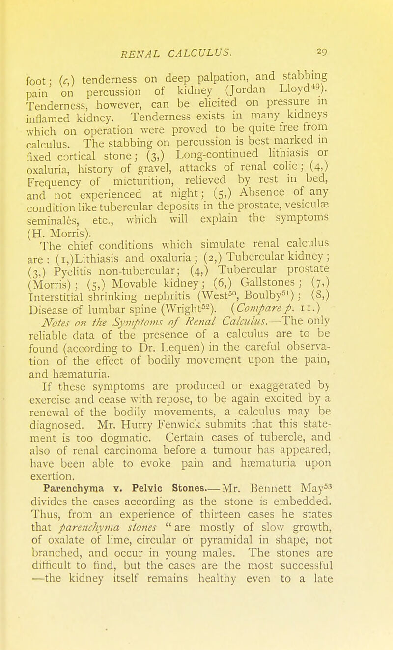 foot- (c,) tenderness on deep palpation, and stabbing pain' on percussion of kidney (Jordan Lloyd1*). Tenderness, however, can be elicited on pressure m inflamed kidney. Tenderness exists in many kidneys which on operation were proved to be quite free from calculus. The stabbing on percussion is best marked in fixed cortical stone; (3,) Long-continued lithiasis or oxaluria, history of gravel, attacks of renal colic; (4,) Frequency of micturition, relieved by rest in bed, and not experienced at night; (5,) Absence of any condition like tubercular deposits in the prostate, vesiculae seminales, etc., which will explain the symptoms (H. Morris). The chief conditions which simulate renal calculus are: (i,)Lithiasis and oxaluria; (2,) Tubercular kidney; (3,) Pyelitis non-tubercular; (4,) Tubercular prostate (Morris); (5,) Movable kidney; (6,) Gallstones; (7,) Interstitial shrinking nephritis (West50, Boulby51); (8,) Disease of lumbar spine (Wright52). (Comparep. 11.) Notes on the Symptoms of Renal Calculus.—The only reliable data of the presence of a calculus are to be found (according to Dr. Lequen) in the careful observa- tion of the effect of bodily movement upon the pain, and hematuria. If these symptoms are produced or exaggerated b> exercise and cease with repose, to be again excited by a renewal of the bodily movements, a calculus may be diagnosed. Mr. Hurry Fenwick submits that this state- ment is too dogmatic. Certain cases of tubercle, and also of renal carcinoma before a tumour has appeared, have been able to evoke pain and hematuria upon exertion. Parenchyma y. Pelvic Stones—Mr. Bennett May53 divides the cases according as the stone is embedded. Thus, from an experience of thirteen cases he states that parenchyma stones  are mostly of slow growth, of oxalate of lime, circular or pyramidal in shape, not branched, and occur in young males. The stones are difficult to find, but the cases are the most successful —the kidney itself remains healthy even to a late