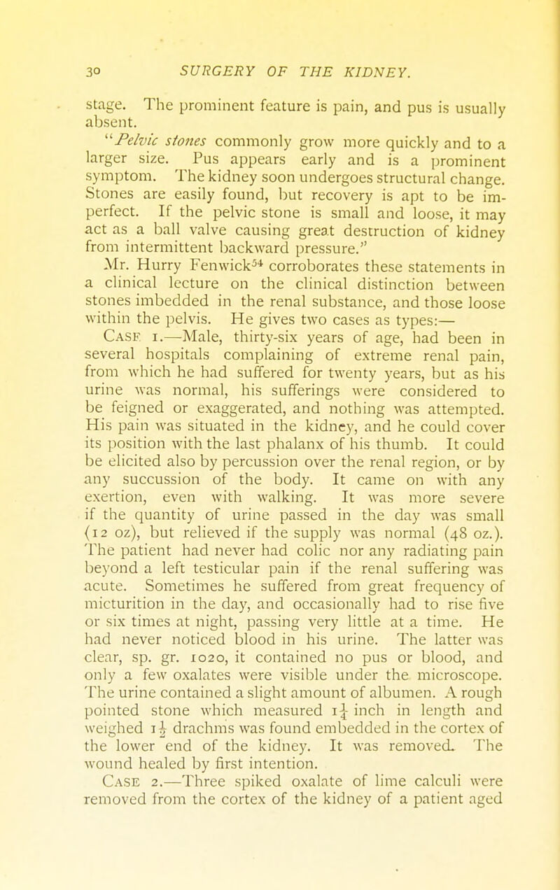stage. The prominent feature is pain, and pus is usually absent. Pelvic stones commonly grow more quickly and to a larger size. Pus appears early and is a prominent symptom. The kidney soon undergoes structural change. Stones are easily found, but recovery is apt to be im- perfect. If the pelvic stone is small and loose, it may act as a ball valve causing great destruction of kidney from intermittent backward pressure. Mr. Hurry Fenwick34 corroborates these statements in a clinical lecture on the clinical distinction between stones imbedded in the renal substance, and those loose within the pelvis. He gives two cases as types:— Case i.—Male, thirty-six years of age, had been in several hospitals complaining of extreme renal pain, from which he had suffered for twenty years, but as his urine was normal, his sufferings were considered to be feigned or exaggerated, and nothing was attempted. His pain was situated in the kidney, and he could cover its position with the last phalanx of his thumb. It could be elicited also by percussion over the renal region, or by any succussion of the body. It came on with any exertion, even with walking. It was more severe if the quantity of urine passed in the day was small (12 oz), but relieved if the supply was normal (48 oz.). The patient had never had colic nor any radiating pain beyond a left testicular pain if the renal suffering was acute. Sometimes he suffered from great frequency of micturition in the day, and occasionally had to rise five or six times at night, passing very little at a time. He had never noticed blood in his urine. The latter was clear, sp. gr. 1020, it contained no pus or blood, and only a few oxalates were visible under the microscope. The urine contained a slight amount of albumen. A rough pointed stone which measured 1^ inch in length and weighed 1^ drachms was found embedded in the cortex of the lower end of the kidney. It was removed. The wound healed by first intention. Case 2.—Three spiked oxalate of lime calculi were removed from the cortex of the kidney of a patient aged