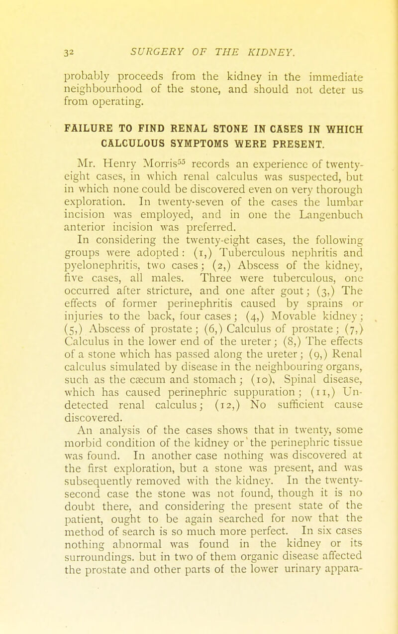 probably proceeds from the kidney in the immediate neighbourhood of the stone, and should not deter us from operating. FAILURE TO FIND RENAL STONE IN CASES IN WHICH CALCULOUS SYMPTOMS WERE PRESENT. Mr. Henry Morris55 records an experience of twenty- eight cases, in which renal calculus was suspected, but in which none could be discovered even on very thorough exploration. In twenty-seven of the cases the lumbar incision was employed, and in one the Langenbuch anterior incision was preferred. In considering the twenty-eight cases, the following groups were adopted : (i,) Tuberculous nephritis and pyelonephritis, two cases; (2,) Abscess of the kidney, five cases, all males. Three were tuberculous, one occurred after stricture, and one after gout; (3,) The effects of former perinephritis caused by sprains or injuries to the back, four cases ; (4,) Movable kidney; (5,) Abscess of prostate; (6,) Calculus of prostate; (7,) Calculus in the lower end of the ureter; (8,) The effects of a stone which has passed along the ureter; (9,) Renal calculus simulated by disease in the neighbouring organs, such as the caecum and stomach ; (10), Spinal disease, which has caused perinephric suppuration; (n,) Un- detected renal calculus; (12,) No sufficient cause discovered. An analysis of the cases shows that in twenty, some morbid condition of the kidney or the perinephric tissue was found. In another case nothing was discovered at the first exploration, but a stone was present, and was subsequently removed with the kidney. In the twenty- second case the stone was not found, though it is no doubt there, and considering the present state of the patient, ought to be again searched for now that the method of search is so much more perfect. In six cases nothing abnormal was found in the kidney or its surroundings, but in two of them organic disease affected the prostate and other parts of the lower urinary appara-