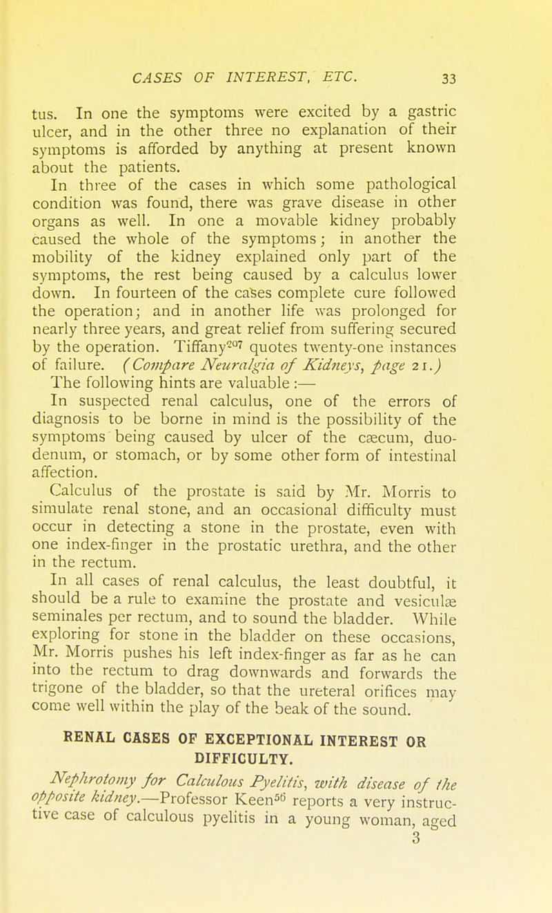 tus. In one the symptoms were excited by a gastric ulcer, and in the other three no explanation of their symptoms is afforded by anything at present known about the patients. In three of the cases in which some pathological condition was found, there was grave disease in other organs as well. In one a movable kidney probably caused the whole of the symptoms; in another the mobility of the kidney explained only part of the symptoms, the rest being caused by a calculus lower down. In fourteen of the cases complete cure followed the operation; and in another life was prolonged for nearly three years, and great relief from suffering secured by the operation. Tiffany207 quotes twenty-one instances of failure. (Compare Neuralgia of Kidneys, page 21.) The following hints are valuable :— In suspected renal calculus, one of the errors of diagnosis to be borne in mind is the possibility of the symptoms being caused by ulcer of the caecum, duo- denum, or stomach, or by some other form of intestinal affection. Calculus of the prostate is said by Mr. Morris to simulate renal stone, and an occasional difficulty must occur in detecting a stone in the prostate, even with one index-finger in the prostatic urethra, and the other in the rectum. In all cases of renal calculus, the least doubtful, it should be a rule to examine the prostate and vesiculae seminales per rectum, and to sound the bladder. While exploring for stone in the bladder on these occasions, Mr. Morris pushes his left index-finger as far as he can into the rectum to drag downwards and forwards the trigone of the bladder, so that the ureteral orifices may come well within the play of the beak of the sound. RENAL CASES OP EXCEPTIONAL INTEREST OR DIFFICULTY. Nephrotomy for Calculous Pyelitis, with disease of the opposite kidney.—Professor Keen50' reports a very instruc- tive case of calculous pyelitis in a young woman, aged 3