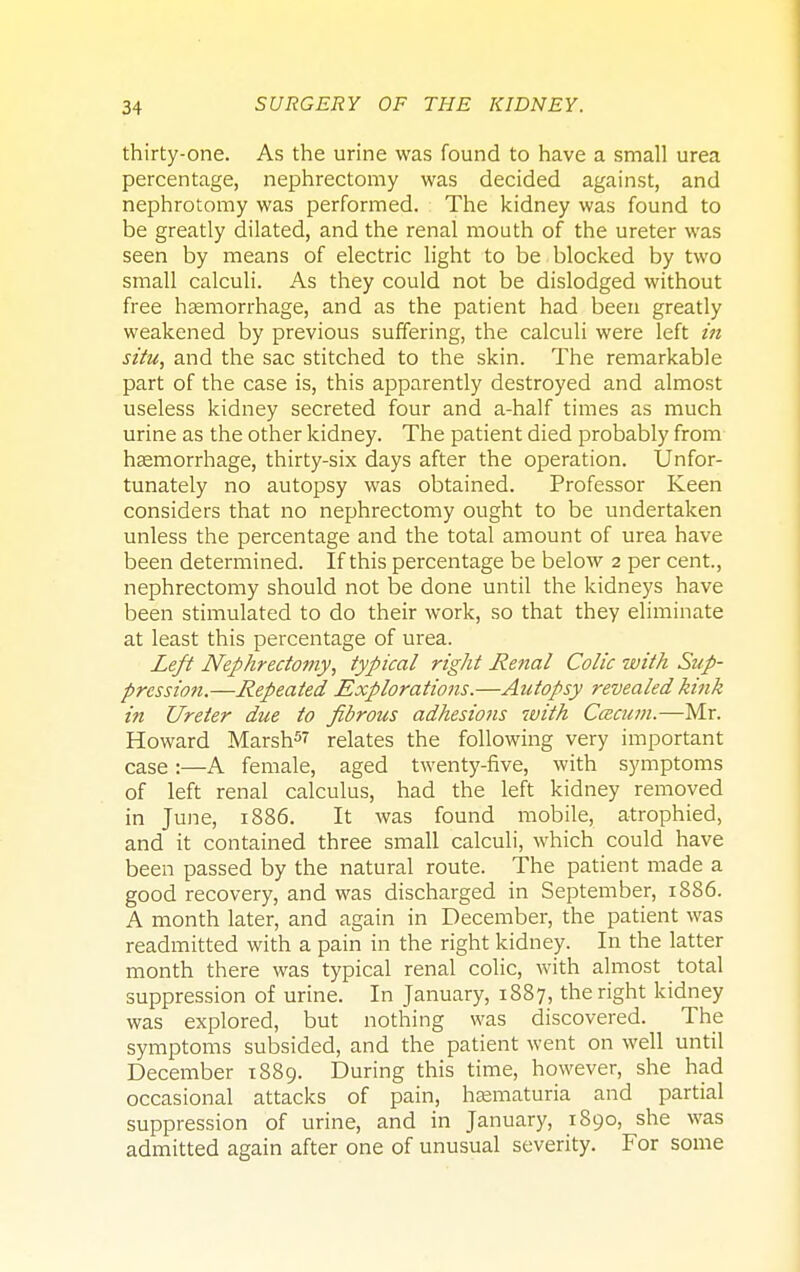 thirty-one. As the urine was found to have a small urea percentage, nephrectomy was decided against, and nephrotomy was performed. The kidney was found to be greatly dilated, and the renal mouth of the ureter was seen by means of electric light to be blocked by two small calculi. As they could not be dislodged without free haemorrhage, and as the patient had been greatly weakened by previous suffering, the calculi were left in situ, and the sac stitched to the skin. The remarkable part of the case is, this apparently destroyed and almost useless kidney secreted four and a-half times as much urine as the other kidney. The patient died probably from haemorrhage, thirty-six days after the operation. Unfor- tunately no autopsy was obtained. Professor Keen considers that no nephrectomy ought to be undertaken unless the percentage and the total amount of urea have been determined. If this percentage be below 2 per cent., nephrectomy should not be done until the kidneys have been stimulated to do their work, so that they eliminate at least this percentage of urea. Left Nephrectomy, typical right Renal Colic with Sup- pression.—Repeated Explorations.—Autopsy revealed kink in Ureter due to fibrous adhesions with Cacum.—Mr. Howard Marsh5 relates the following very important case:—A female, aged twenty-five, with symptoms of left renal calculus, had the left kidney removed in June, 1886. It was found mobile, atrophied, and it contained three small calculi, which could have been passed by the natural route. The patient made a good recovery, and was discharged in September, 1886. A month later, and again in December, the patient was readmitted with a pain in the right kidney. In the latter month there was typical renal colic, with almost total suppression of urine. In January, 1887, the right kidney was explored, but nothing was discovered. The symptoms subsided, and the patient went on well until December 1889. During this time, however, she had occasional attacks of pain, hematuria and partial suppression of urine, and in January, 1890, she was admitted again after one of unusual severity. For some