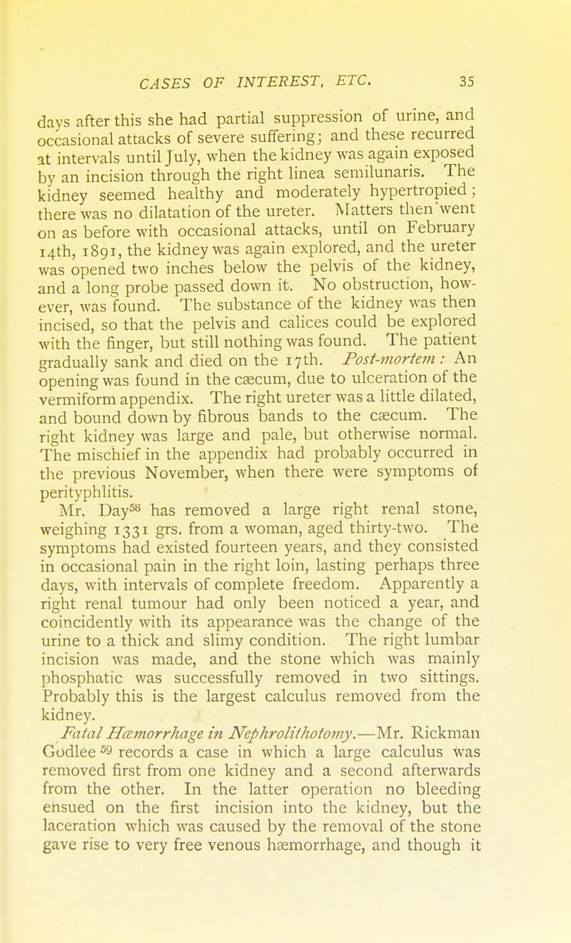 days after this she had partial suppression of urine, and occasional attacks of severe suffering; and these recurred at intervals until July, when the kidney was again exposed by an incision through the right linea semilunaris. The kidney seemed healthy and moderately hypertropied ; there was no dilatation of the ureter. Matters then'went on as before with occasional attacks, until on February 14th, 1891, the kidney was again explored, and the ureter was opened two inches below the pelvis of the kidney, and a long probe passed down it. No obstruction, how- ever, was found. The substance of the kidney was then incised, so that the pelvis and calices could be explored with the finger, but still nothing was found. The patient gradually sank and died on the 17th. Post-mortem : An opening was found in the caecum, due to ulceration of the vermiform appendix. The right ureter was a little dilated, and bound down by fibrous bands to the caecum. The right kidney was large and pale, but otherwise normal. The mischief in the appendix had probably occurred in the previous November, when there were symptoms of perityphlitis. Mr. Day58 has removed a large right renal stone, weighing 1331 grs. from a woman, aged thirty-two. The symptoms had existed fourteen years, and they consisted in occasional pain in the right loin, lasting perhaps three days, with intervals of complete freedom. Apparently a right renal tumour had only been noticed a year, and coincidently with its appearance was the change of the urine to a thick and slimy condition. The right lumbar incision was made, and the stone which was mainly phosphatic was successfully removed in two sittings. Probably this is the largest calculus removed from the kidney. Fatal Hemorrhage in Nephrolithotomy.—Mr. Rickman Godlee ^ records a case in which a large calculus was removed first from one kidney and a second afterwards from the other. In the latter operation no bleeding ensued on the first incision into the kidney, but the laceration which was caused by the removal of the stone gave rise to very free venous haemorrhage, and though it