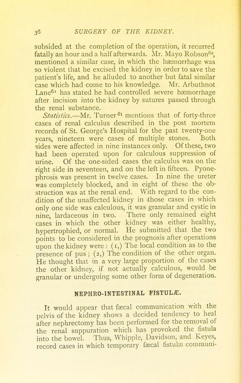 subsided at the completion of the operation, it recurred fatally an hour and a half afterwards. Mr. Mayo Robson'10, mentioned a similar case, in which the haemorrhage was so violent that he excised the kidney in order to save the patient's life, and he alluded to another but fatal similar case Which had come to his knowledge. Mr. Arbuthnot Lane6'1 has stated he had controlled severe haemorrhage after incision into the kidney by sutures passed through the renal substance. Statistics.—Mr. Turner61 mentions that of forty-three cases of renal calculus described in the post mortem records of St. George's Hospital for the past twenty-one years, nineteen were cases of multiple stones. Both sides were affected in nine instances only. Of these, two had been operated upon for calculous suppression of urine. Of the one-sided cases the calculus was on the right side in seventeen, and on the left in fifteen. Pyone- phrosis was present in twelve cases. In nine the ureter was completely blocked, and in eight of these the ob- struction was at the renal end. With regard to the con- dition of the unaffected kidney in those cases in which only one side was calculous, it was granular and cystic in nine, lardaceous in two. There only remained eight cases in which the other kidney was either healthy, hypertrophied, or normal. He submitted that the two points to be considered in the prognosis after operations upon the kidney were : (i,) The local condition as to the presence of pus ; (2,) The condition of the other organ. He thought that in a very large proportion of the cases the other kidney, if not actually calculous, would be granular or undergoing some other form of degeneration. NEPHRO-INTESTINAL FISTUL/E. It would appear that faecal communication with the pelvis of the kidney shows a decided tendency to heal after nephrectomy has been performed for the removal of the renal suppuration which has provoked the fistula into the bowel. Thus, Whipple, Davidson, and Keyes, record cases in which temporary faecal fistula? communi-