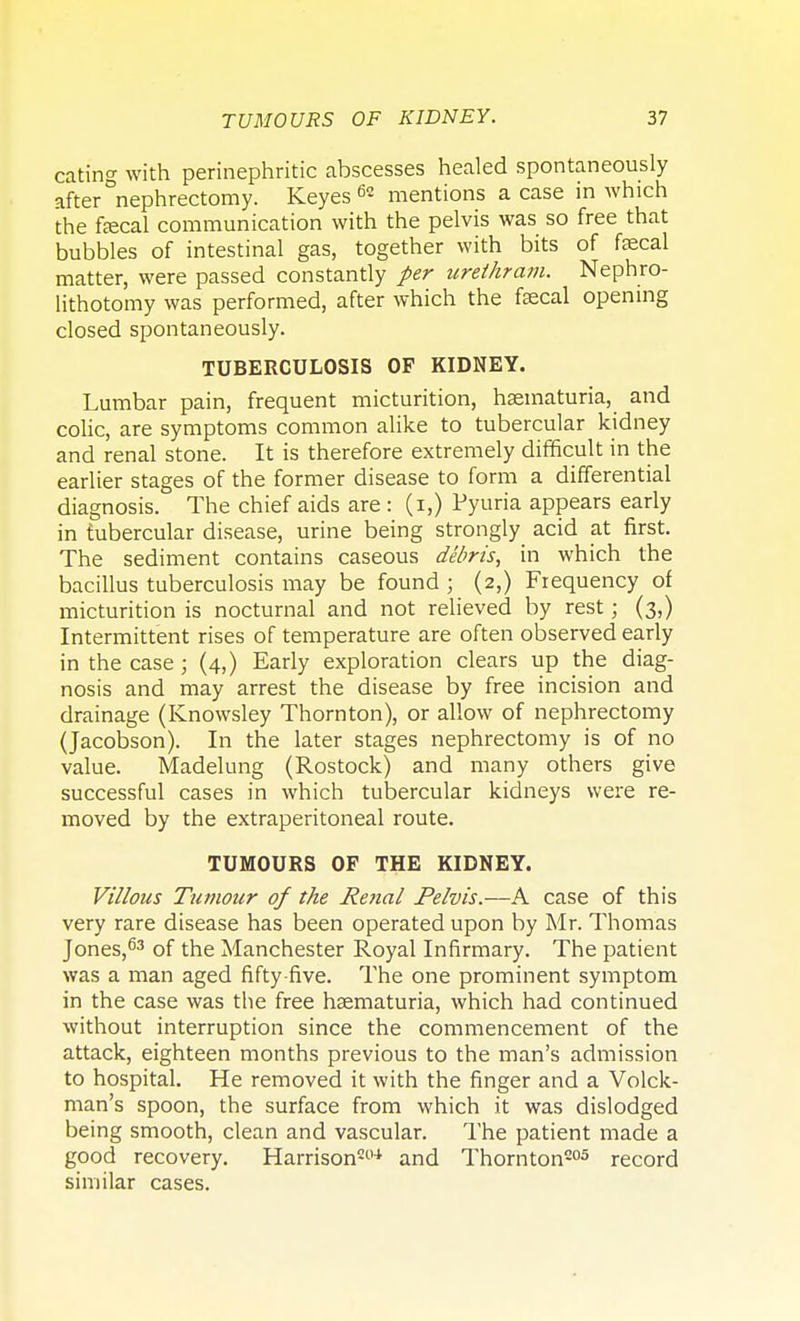 eating with perinephritic abscesses healed spontaneously after nephrectomy. Keyes 62 mentions a case in which the fecal communication with the pelvis was so free that bubbles of intestinal gas, together with bits of fecal matter, were passed constantly per urethram. Nephro- lithotomy was performed, after which the fecal opening closed spontaneously. TUBERCULOSIS OF KIDNEY. Lumbar pain, frequent micturition, haematuria, and colic, are symptoms common alike to tubercular kidney and renal stone. It is therefore extremely difficult in the earlier stages of the former disease to form a differential diagnosis. The chief aids are : (i,) Pyuria appears early in tubercular disease, urine being strongly acid at first. The sediment contains caseous debris, in which the bacillus tuberculosis may be found ; (2,) Frequency of micturition is nocturnal and not relieved by rest; (3,) Intermittent rises of temperature are often observed early in the case; (4,) Early exploration clears up the diag- nosis and may arrest the disease by free incision and drainage (Knowsley Thornton), or allow of nephrectomy (Jacobson). In the later stages nephrectomy is of no value. Madelung (Rostock) and many others give successful cases in which tubercular kidneys were re- moved by the extraperitoneal route. TUMOURS OF THE KIDNEY. Villous Tumour of the Renal Pelvis.—A case of this very rare disease has been operated upon by Mr. Thomas Jones,63 of the Manchester Royal Infirmary. The patient was a man aged fifty-five. The one prominent symptom in the case was the free haematuria, which had continued without interruption since the commencement of the attack, eighteen months previous to the man's admission to hospital. He removed it with the finger and a Volck- man's spoon, the surface from which it was dislodged being smooth, clean and vascular. The patient made a good recovery. Harrison204 and Thornton205 record similar cases.
