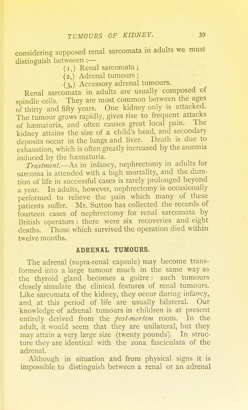 considering supposed renal sarcomata in adults we must distinguish betweeen :— (i,) Renal sarcomata; (2,) Adrenal tumours; (3.,) Accessory adrenal tumours. Renal sarcomata in adults are usually composed of spindle cells. They are most common between the ages of thirty and fifty years. One kidney only is attacked. The tumour grows rapidly, gives rise to frequent attacks of haematuria, and often causes great local pain. The kidney attains the size of a child's head, and secondary deposits occur in the lungs and liver. Death is due to exhaustion, which is often greatly increased by the anaemia induced by the hematuria. Treatment.—As in infancy, nephrectomy in adults for sarcoma is attended with a high mortality, and the dura- tion of life in successful cases is rarely prolonged beyond a year. In adults, however, nephrectomy is occasionally performed to relieve the pain which many of these patients suffer. Mr. Sutton has collected the records of fourteen cases of nephrectomy for renal sarcomata by British operators : there were six recoveries and eight deaths. Those which survived the operation died within twelve months. ADRENAL TUMOURS. The adrenal (supra-renal capsule) may become trans- formed into a large tumour much in the same way as the thyroid gland becomes a goitre : such tumours closely simulate the clinical features of renal tumours. Like sarcomata of the kidney, they occur during infancy, and at this period of life are usually bilateral. Our knowledge of adrenal tumours in children is at present entirely derived from the post-mortem room. In the adult, it would seem that they are unilateral, but they may attain a very large size (twenty pounds). In struc- ture they are identical with the zona fasciculata of the adrenal. Although in situation and from physical signs it is impossible to distinguish between a renal or an adrenal
