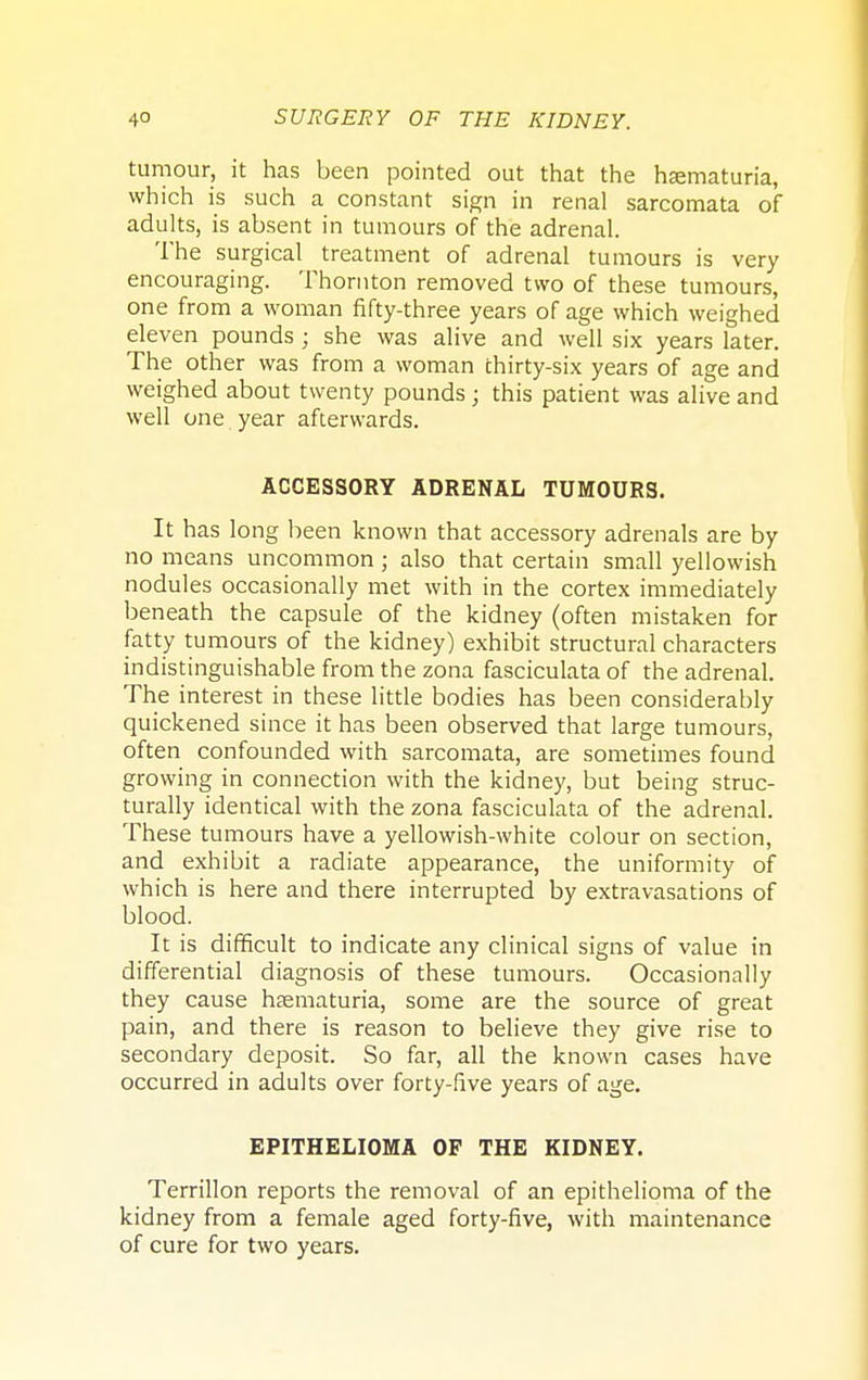 tumour, it has been pointed out that the hematuria, which is such a constant sign in renal sarcomata of adults, is absent in tumours of the adrenal. The surgical treatment of adrenal tumours is very encouraging. Thornton removed two of these tumours, one from a woman fifty-three years of age which weighed eleven pounds; she was alive and well six years later. The other was from a woman thirty-six years of age and weighed about twenty pounds ; this patient was alive and well one year afterwards. ACCESSORY ADRENAL TUMOURS. It has long been known that accessory adrenals are by no means uncommon ; also that certain small yellowish nodules occasionally met with in the cortex immediately beneath the capsule of the kidney (often mistaken for fatty tumours of the kidney) exhibit structural characters indistinguishable from the zona fasciculata of the adrenal. The interest in these little bodies has been considerably quickened since it has been observed that large tumours, often confounded with sarcomata, are sometimes found growing in connection with the kidney, but being struc- turally identical with the zona fasciculata of the adrenal. These tumours have a yellowish-white colour on section, and exhibit a radiate appearance, the uniformity of which is here and there interrupted by extravasations of blood. It is difficult to indicate any clinical signs of value in differential diagnosis of these tumours. Occasionally they cause hsematuria, some are the source of great pain, and there is reason to believe they give rise to secondary deposit. So far, all the known cases have occurred in adults over forty-five years of age. EPITHELIOMA OP THE KIDNEY. Terrillon reports the removal of an epithelioma of the kidney from a female aged forty-five, with maintenance of cure for two years.
