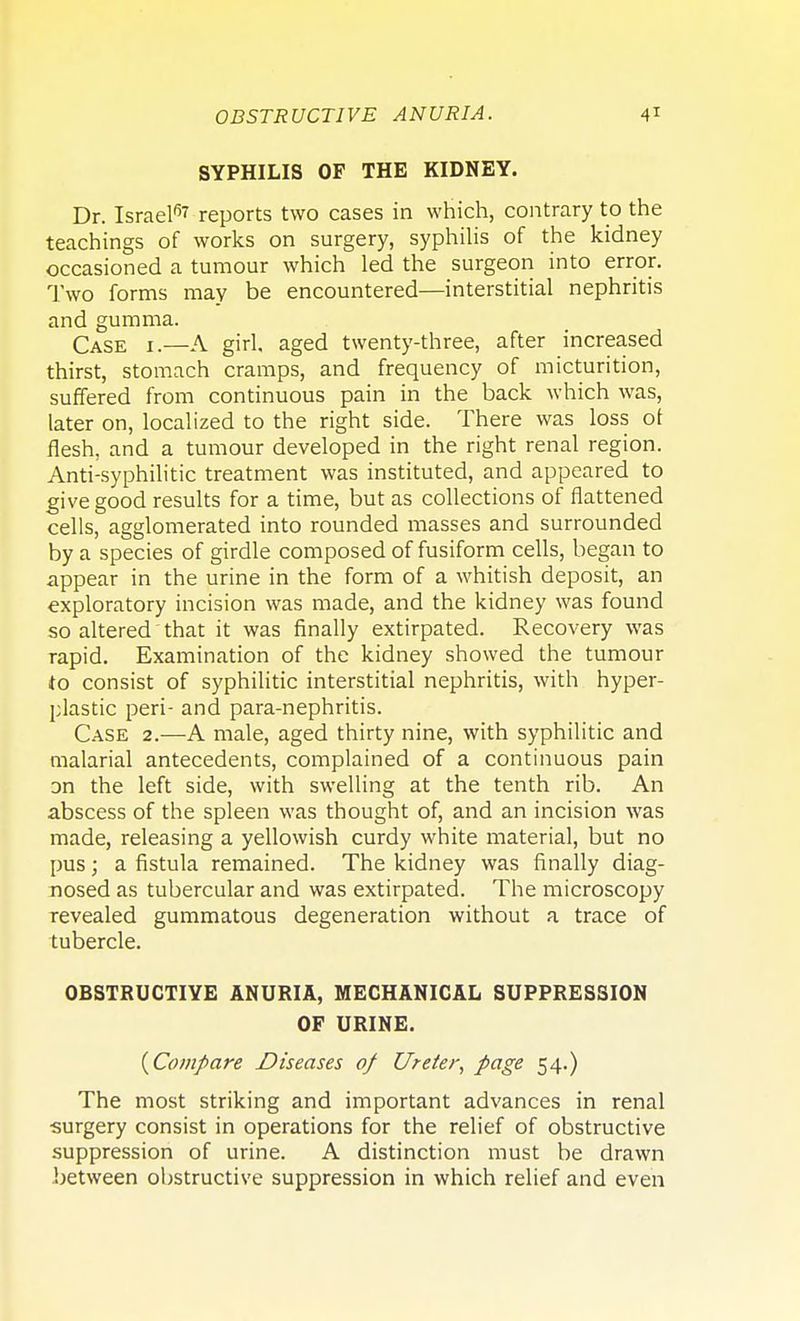SYPHILIS OF THE KIDNEY. Dr. Israel67 reports two cases in which, contrary to the teachings of works on surgery, syphilis of the kidney occasioned a tumour which led the surgeon into error. Two forms may be encountered—interstitial nephritis and gumma. Case i.—A girl, aged twenty-three, after increased thirst, stomach cramps, and frequency of micturition, suffered from continuous pain in the back which was, later on, localized to the right side. There was loss ot flesh, and a tumour developed in the right renal region. Anti-syphilitic treatment was instituted, and appeared to give good results for a time, but as collections of flattened cells, agglomerated into rounded masses and surrounded by a species of girdle composed of fusiform cells, began to appear in the urine in the form of a whitish deposit, an exploratory incision was made, and the kidney was found so altered that it was finally extirpated. Recovery was rapid. Examination of the kidney showed the tumour to consist of syphilitic interstitial nephritis, with hyper- plastic peri- and para-nephritis. Case 2.—A male, aged thirty nine, with syphilitic and malarial antecedents, complained of a continuous pain Dn the left side, with swelling at the tenth rib. An abscess of the spleen was thought of, and an incision was made, releasing a yellowish curdy white material, but no pus; a fistula remained. The kidney was finally diag- nosed as tubercular and was extirpated. The microscopy revealed gummatous degeneration without a trace of tubercle. OBSTRUCTIVE ANURIA, MECHANICAL SUPPRESSION OP URINE. {Compare Diseases of Ureter, page 54.) The most striking and important advances in renal surgery consist in operations for the relief of obstructive suppression of urine. A distinction must be drawn between obstructive suppression in which relief and even