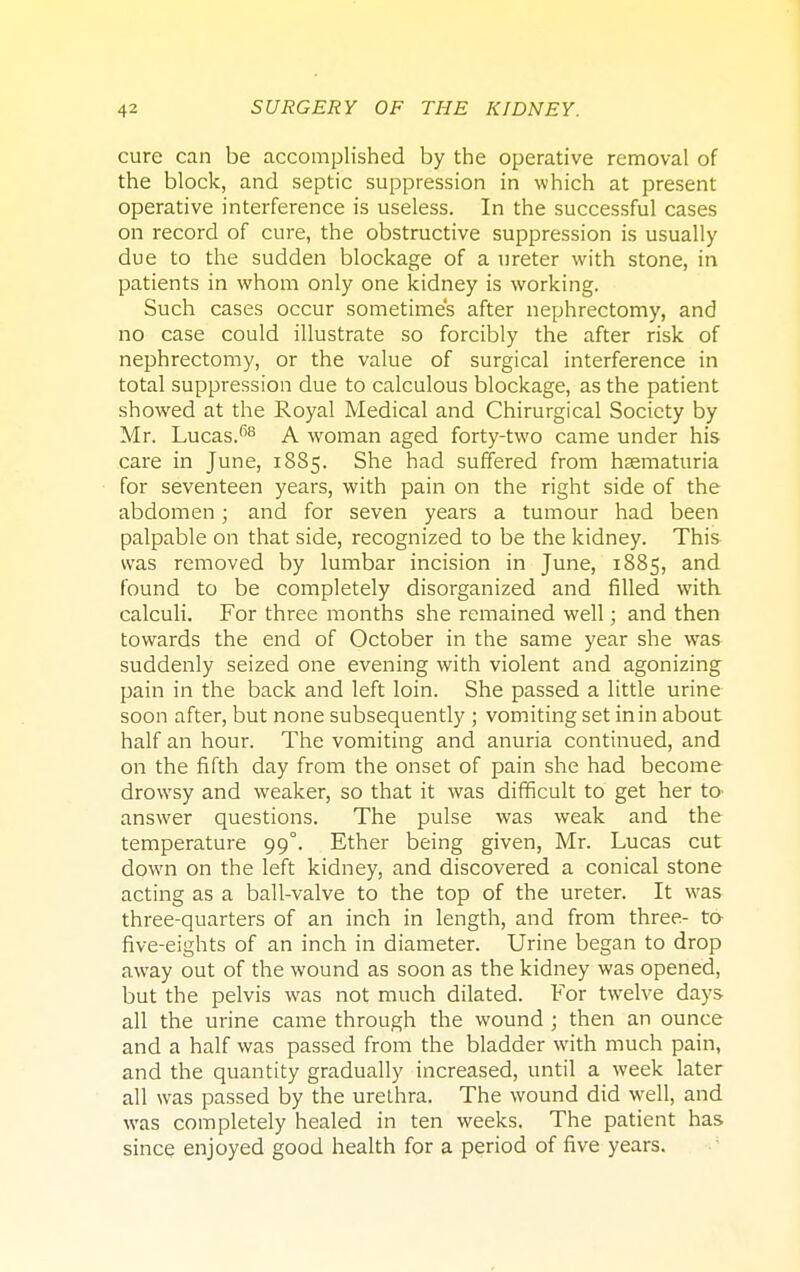 cure can be accomplished by the operative removal of the block, and septic suppression in which at present operative interference is useless. In the successful cases on record of cure, the obstructive suppression is usually due to the sudden blockage of a ureter with stone, in patients in whom only one kidney is working. Such cases occur sometimes after nephrectomy, and no case could illustrate so forcibly the after risk of nephrectomy, or the value of surgical interference in total suppression due to calculous blockage, as the patient showed at the Royal Medical and Chirurgical Society by Mr. Lucas.*58 A woman aged forty-two came under his care in June, 1885. She had suffered from hematuria for seventeen years, with pain on the right side of the abdomen; and for seven years a tumour had been palpable on that side, recognized to be the kidney. This was removed by lumbar incision in June, 1885, and found to be completely disorganized and filled with calculi. For three months she remained well; and then towards the end of October in the same year she was suddenly seized one evening with violent and agonizing pain in the back and left loin. She passed a little urine soon after, but none subsequently ; vomiting set in in about half an hour. The vomiting and anuria continued, and on the fifth day from the onset of pain she had become drowsy and weaker, so that it was difficult to get her to answer questions. The pulse was weak and the temperature 99°. Ether being given, Mr. Lucas cut down on the left kidney, and discovered a conical stone acting as a ball-valve to the top of the ureter. It was three-quarters of an inch in length, and from three- to five-eights of an inch in diameter. Urine began to drop away out of the wound as soon as the kidney was opened, but the pelvis was not much dilated. For twelve days all the urine came through the wound ; then an ounce and a half was passed from the bladder with much pain, and the quantity gradually increased, until a week later all was passed by the urethra. The wound did well, and was completely healed in ten weeks. The patient has since enjoyed good health for a period of five years.