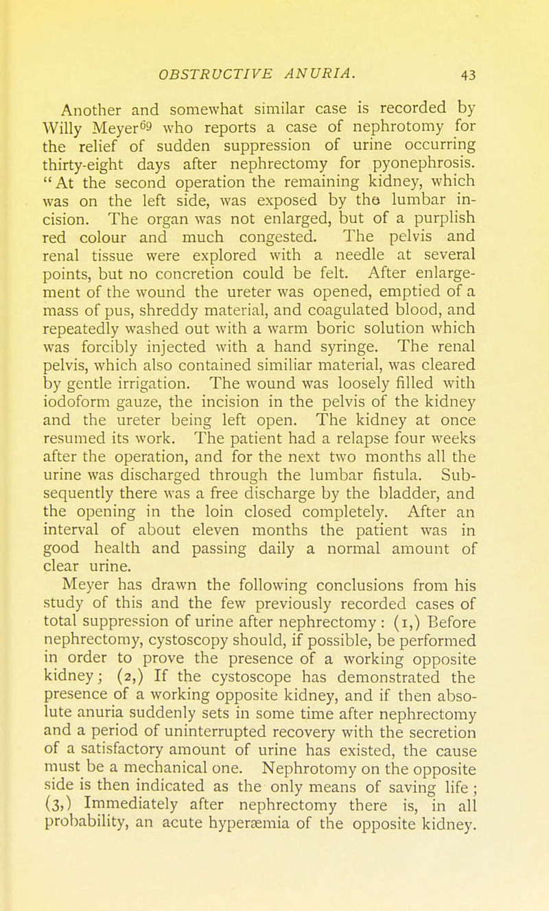 Another and somewhat similar case is recorded by Willy Meyer69 who reports a case of nephrotomy for the relief of sudden suppression of urine occurring thirty-eight days after nephrectomy for pyonephrosis. At the second operation the remaining kidney, which was on the left side, was exposed by the lumbar in- cision. The organ was not enlarged, but of a purplish red colour and much congested. The pelvis and renal tissue were explored with a needle at several points, but no concretion could be felt. After enlarge- ment of the wound the ureter was opened, emptied of a mass of pus, shreddy material, and coagulated blood, and repeatedly washed out with a warm boric solution which was forcibly injected with a hand syringe. The renal pelvis, which also contained similiar material, was cleared by gentle irrigation. The wound was loosely filled with iodoform gauze, the incision in the pelvis of the kidney and the ureter being left open. The kidney at once resumed its work. The patient had a relapse four weeks after the operation, and for the next two months all the urine was discharged through the lumbar fistula. Sub- sequently there was a free discharge by the bladder, and the opening in the loin closed completely. After an interval of about eleven months the patient was in good health and passing daily a normal amount of clear urine. Meyer has drawn the following conclusions from his study of this and the few previously recorded cases of total suppression of urine after nephrectomy : (i,) Before nephrectomy, cystoscopy should, if possible, be performed in order to prove the presence of a working opposite kidney; (2,) If the cystoscope has demonstrated the presence of a working opposite kidney, and if then abso- lute anuria suddenly sets in some time after nephrectomy and a period of uninterrupted recovery with the secretion of a satisfactory amount of urine has existed, the cause must be a mechanical one. Nephrotomy on the opposite side is then indicated as the only means of saving life ; (3,) Immediately after nephrectomy there is, in all probability, an acute hypersemia of the opposite kidney.