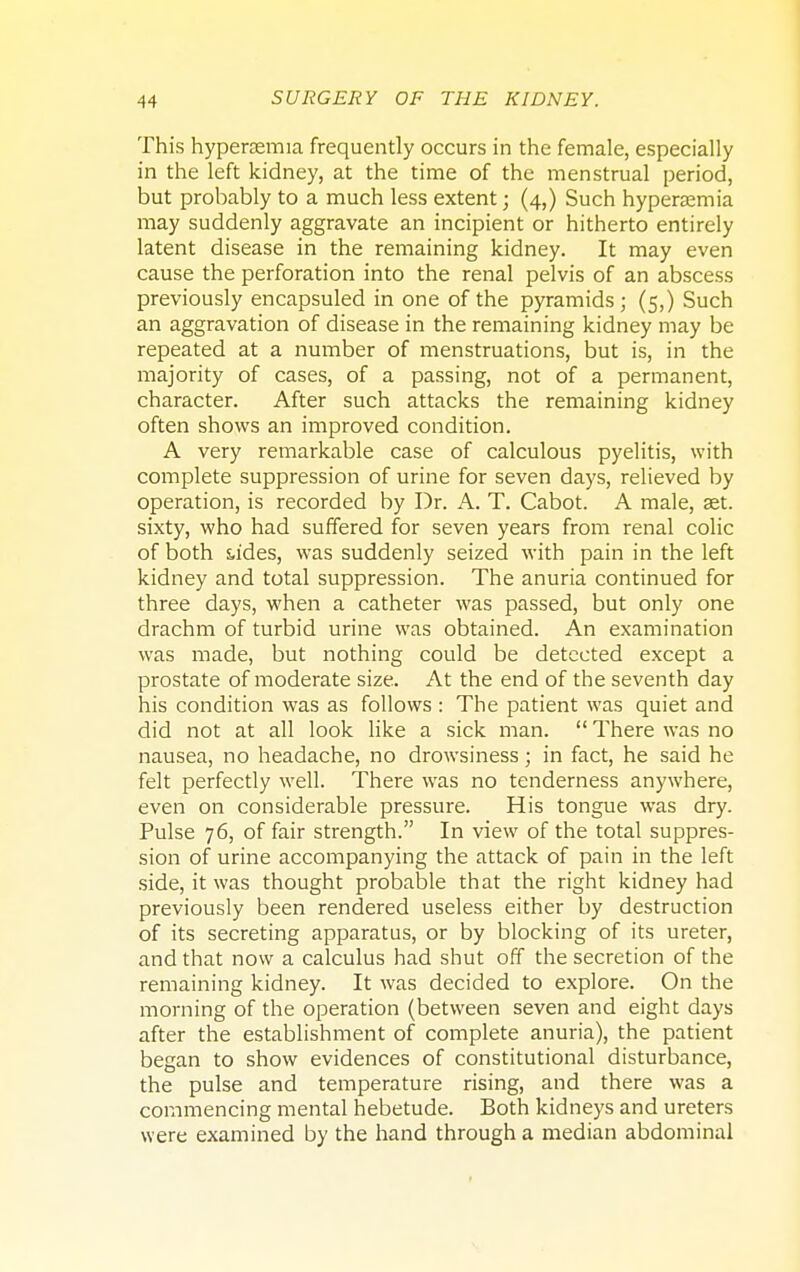 This hypersemia frequently occurs in the female, especially in the left kidney, at the time of the menstrual period, but probably to a much less extent; (4,) Such hypersemia may suddenly aggravate an incipient or hitherto entirely latent disease in the remaining kidney. It may even cause the perforation into the renal pelvis of an abscess previously encapsuled in one of the pyramids; (5,) Such an aggravation of disease in the remaining kidney may be repeated at a number of menstruations, but is, in the majority of cases, of a passing, not of a permanent, character. After such attacks the remaining kidney often shows an improved condition. A very remarkable case of calculous pyelitis, with complete suppression of urine for seven days, relieved by operation, is recorded by Dr. A. T. Cabot. A male, set. sixty, who had suffered for seven years from renal colic of both sa'des, was suddenly seized with pain in the left kidney and total suppression. The anuria continued for three days, when a catheter was passed, but only one drachm of turbid urine was obtained. An examination was made, but nothing could be detected except a prostate of moderate size. At the end of the seventh day his condition was as follows : The patient was quiet and did not at all look like a sick man.  There was no nausea, no headache, no drowsiness; in fact, he said he felt perfectly well. There was no tenderness anywhere, even on considerable pressure. His tongue was dry. Pulse 76, of fair strength. In view of the total suppres- sion of urine accompanying the attack of pain in the left side, it was thought probable that the right kidney had previously been rendered useless either by destruction of its secreting apparatus, or by blocking of its ureter, and that now a calculus had shut off the secretion of the remaining kidney. It was decided to explore. On the morning of the operation (between seven and eight days after the establishment of complete anuria), the patient began to show evidences of constitutional disturbance, the pulse and temperature rising, and there was a commencing mental hebetude. Both kidneys and ureters were examined by the hand through a median abdominal