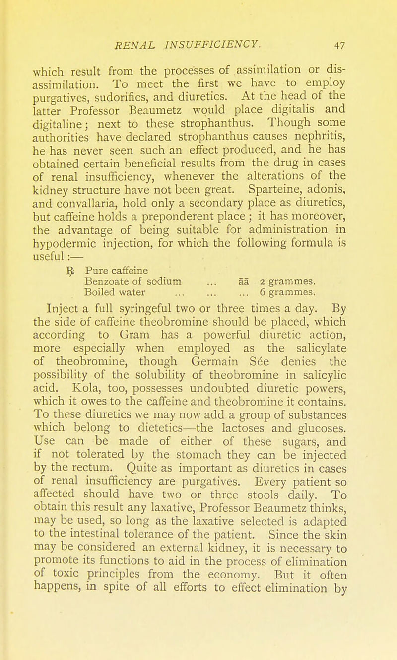 which result from the processes of assimilation or dis- assimilation. To meet the first we have to employ purgatives, sudorifics, and diuretics. At the head of the latter Professor Beaumetz would place digitalis and digitaline; next to these strophanthus. Though some authorities have declared strophanthus causes nephritis, he has never seen such an effect produced, and he has obtained certain beneficial results from the drug in cases of renal insufficiency, whenever the alterations of the kidney structure have not been great. Sparteine, adonis, and convallaria, hold only a secondary place as diuretics, but caffeine holds a preponderent place; it has moreover, the advantage of being suitable for administration in hypodermic injection, for which the following formula is useful:— ^ Pure caffeine Benzoate of sodium ... aa 2 grammes. Boiled water ... ... ... 6 grammes. Inject a full syringeful two or three times a day. By the side of caffeine theobromine should be placed, which according to Gram has a powerful diuretic action, more especially when employed as the salicylate of theobromine, though Germain S6e denies the possibility of the solubility of theobromine in salicylic acid. Kola, too, possesses undoubted diuretic powers, which it owes to the caffeine and theobromine it contains. To these diuretics we may now add a group of substances which belong to dietetics—the lactoses and glucoses. Use can be made of either of these sugars, and if not tolerated by the stomach they can be injected by the rectum. Quite as important as diuretics in cases of renal insufficiency are purgatives. Every patient so affected should have two or three stools daily. To obtain this result any laxative, Professor Beaumetz thinks, may be used, so long as the laxative selected is adapted to the intestinal tolerance of the patient. Since the skin may be considered an external kidney, it is necessary to promote its functions to aid in the process of elimination of toxic principles from the economy. But it often happens, in spite of all efforts to effect elimination by