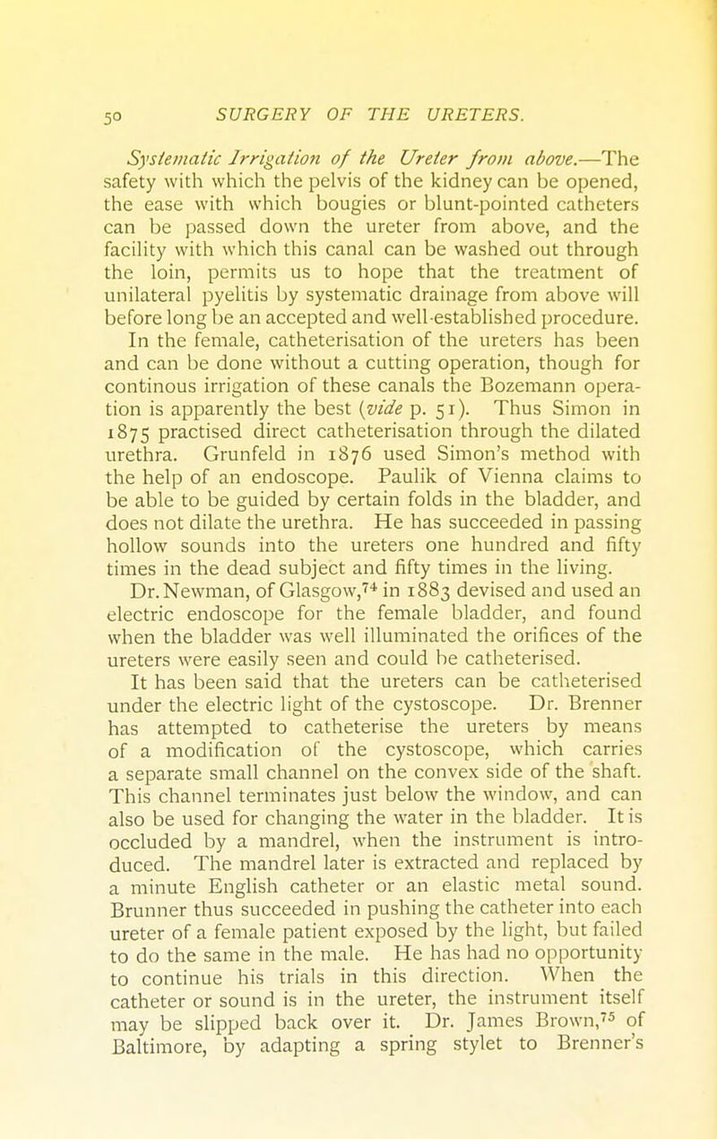 5° Systematic Irrigation of the Ureter from above.—The safety with which the pelvis of the kidney can be opened, the ease with which bougies or blunt-pointed catheters can be passed down the ureter from above, and the facility with which this canal can be washed out through the loin, permits us to hope that the treatment of unilateral pyelitis by systematic drainage from above will before long be an accepted and well-established procedure. In the female, catheterisation of the ureters has been and can be done without a cutting operation, though for continous irrigation of these canals the Bozemann opera- tion is apparently the best (vide p. 51). Thus Simon in 1875 practised direct catheterisation through the dilated urethra. Grunfeld in 1876 used Simon's method with the help of an endoscope. Paulik of Vienna claims to be able to be guided by certain folds in the bladder, and does not dilate the urethra. He has succeeded in passing hollow sounds into the ureters one hundred and fifty times in the dead subject and fifty times in the living. Dr. Newman, of Glasgow,74 in 1883 devised and used an electric endoscope for the female bladder, and found when the bladder was well illuminated the orifices of the ureters were easily seen and could be catheterised. It has been said that the ureters can be catheterised under the electric light of the cystoscope. Dr. Brenner has attempted to catheterise the ureters by means of a modification of the cystoscope, which carries a separate small channel on the convex side of the shaft. This channel terminates just below the window, and can also be used for changing the water in the bladder. It is occluded by a mandrel, when the instrument is intro- duced. The mandrel later is extracted and replaced by a minute English catheter or an elastic metal sound. Brunner thus succeeded in pushing the catheter into each ureter of a female patient exposed by the light, but failed to do the same in the male. He has had no opportunity to continue his trials in this direction. AVhen the catheter or sound is in the ureter, the instrument itself may be slipped back over it. Dr. James Brown,75 of Baltimore, by adapting a spring stylet to Brenner's