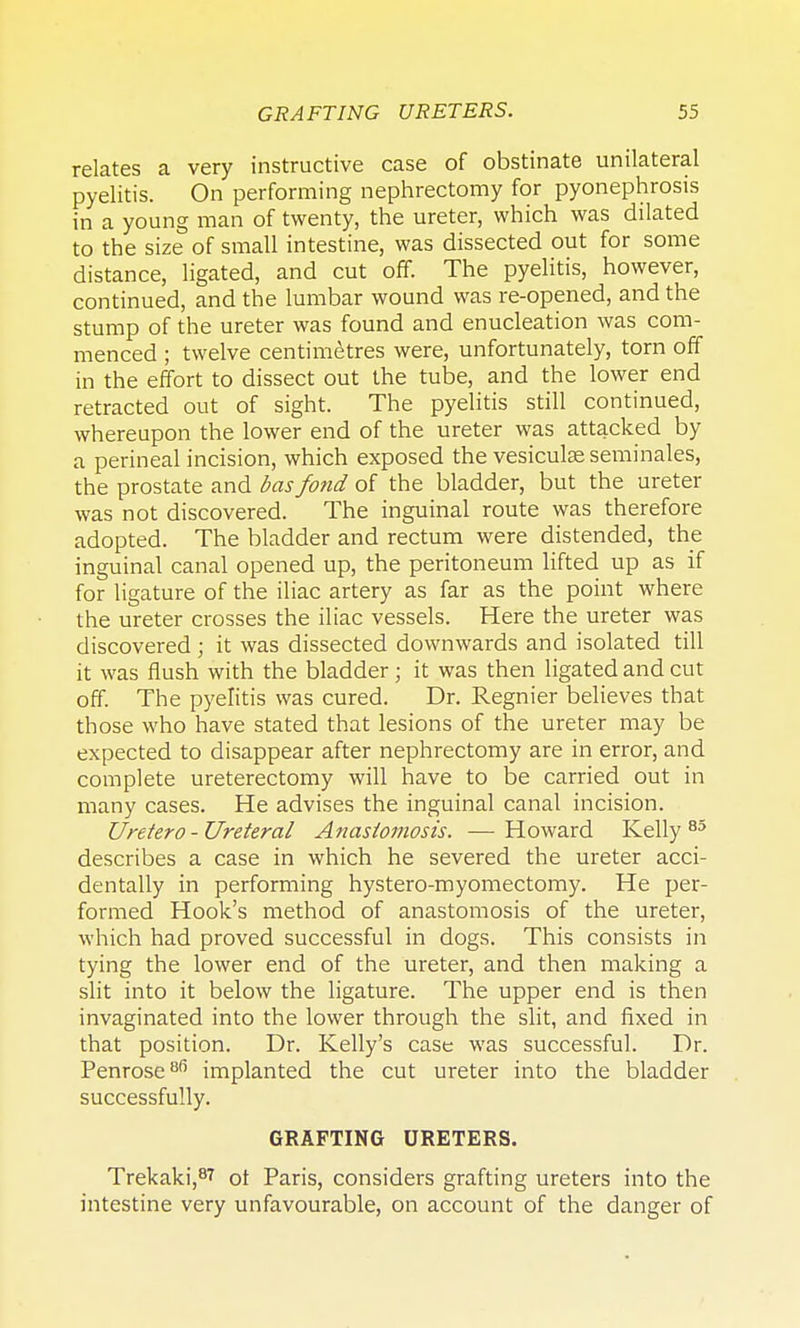 relates a very instructive case of obstinate unilateral pyelitis. On performing nephrectomy for pyonephrosis in a young man of twenty, the ureter, which was dilated to the size of small intestine, was dissected out for some distance, ligated, and cut off. The pyelitis, however, continued, and the lumbar wound was re-opened, and the stump of the ureter was found and enucleation was com- menced ; twelve centimetres were, unfortunately, torn off in the effort to dissect out the tube, and the lower end retracted out of sight. The pyelitis still continued, whereupon the lower end of the ureter was attacked by a perineal incision, which exposed the vesiculseseminales, the prostate and bas fond of the bladder, but the ureter was not discovered. The inguinal route was therefore adopted. The bladder and rectum were distended, the inguinal canal opened up, the peritoneum lifted up as if for ligature of the iliac artery as far as the point where the ureter crosses the iliac vessels. Here the ureter was discovered ; it was dissected downwards and isolated till it was flush with the bladder; it was then ligated and cut off. The pyelitis was cured. Dr. Regnier believes that those who have stated that lesions of the ureter may be expected to disappear after nephrectomy are in error, and complete ureterectomy will have to be carried out in many cases. He advises the inguinal canal incision. Uretero-Ureteral Anastomosis. —Howard Kelly 85 describes a case in which he severed the ureter acci- dentally in performing hystero-myomectomy. He per- formed Hook's method of anastomosis of the ureter, which had proved successful in dogs. This consists in tying the lower end of the ureter, and then making a slit into it below the ligature. The upper end is then invaginated into the lower through the slit, and fixed in that position. Dr. Kelly's case was successful. Dr. Penrose8*5 implanted the cut ureter into the bladder successfully. GRAFTING URETERS. Trekaki,8^ ot Paris, considers grafting ureters into the intestine very unfavourable, on account of the danger of
