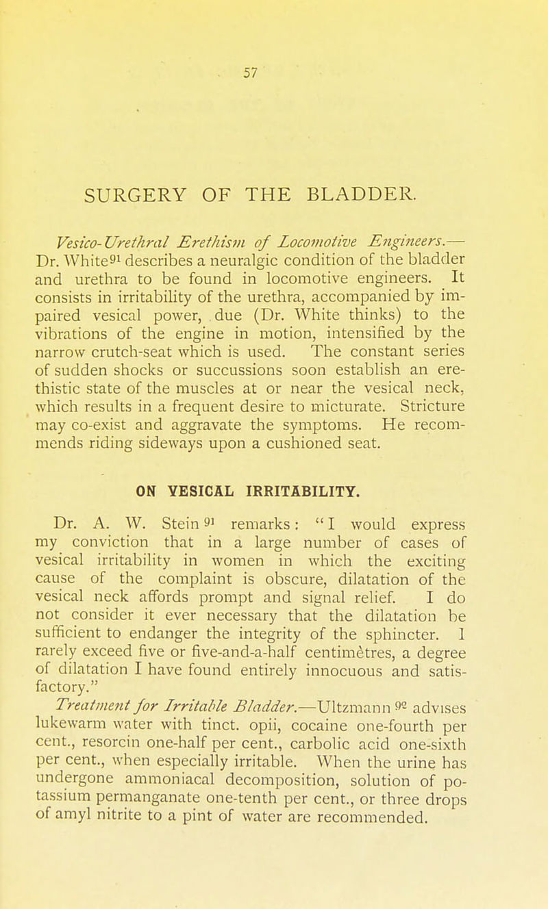 SURGERY OF THE BLADDER. Vesico-Urethral Erethism of Locoi?iotive Engineers.— Dr. White^1 describes a neuralgic condition of the bladder and urethra to be found in locomotive engineers. It consists in irritability of the urethra, accompanied by im- paired vesical power, due (Dr. White thinks) to the vibrations of the engine in motion, intensified by the narrow crutch-seat which is used. The constant series of sudden shocks or succussions soon establish an ere- thistic state of the muscles at or near the vesical neck, which results in a frequent desire to micturate. Stricture may co-exist and aggravate the symptoms. He recom- mends riding sideways upon a cushioned seat. ON VESICAL IRRITABILITY. Dr. A. W. Stein 9' remarks: I would express my conviction that in a large number of cases of vesical irritability in women in which the exciting cause of the complaint is obscure, dilatation of the vesical neck affords prompt and signal relief. I do not consider it ever necessary that the dilatation be sufficient to endanger the integrity of the sphincter. 1 rarely exceed five or five-and-a-half centimetres, a degree of dilatation I have found entirely innocuous and satis- factory. Treatment for Irritable Bladder.—Ultzmann 92 advises lukewarm water with tinct. opii, cocaine one-fourth per cent., resorcin one-half per cent., carbolic acid one-sixth per cent, when especially irritable. When the urine has undergone ammoniacal decomposition, solution of po- tassium permanganate one-tenth per cent., or three drops of amyl nitrite to a pint of water are recommended.