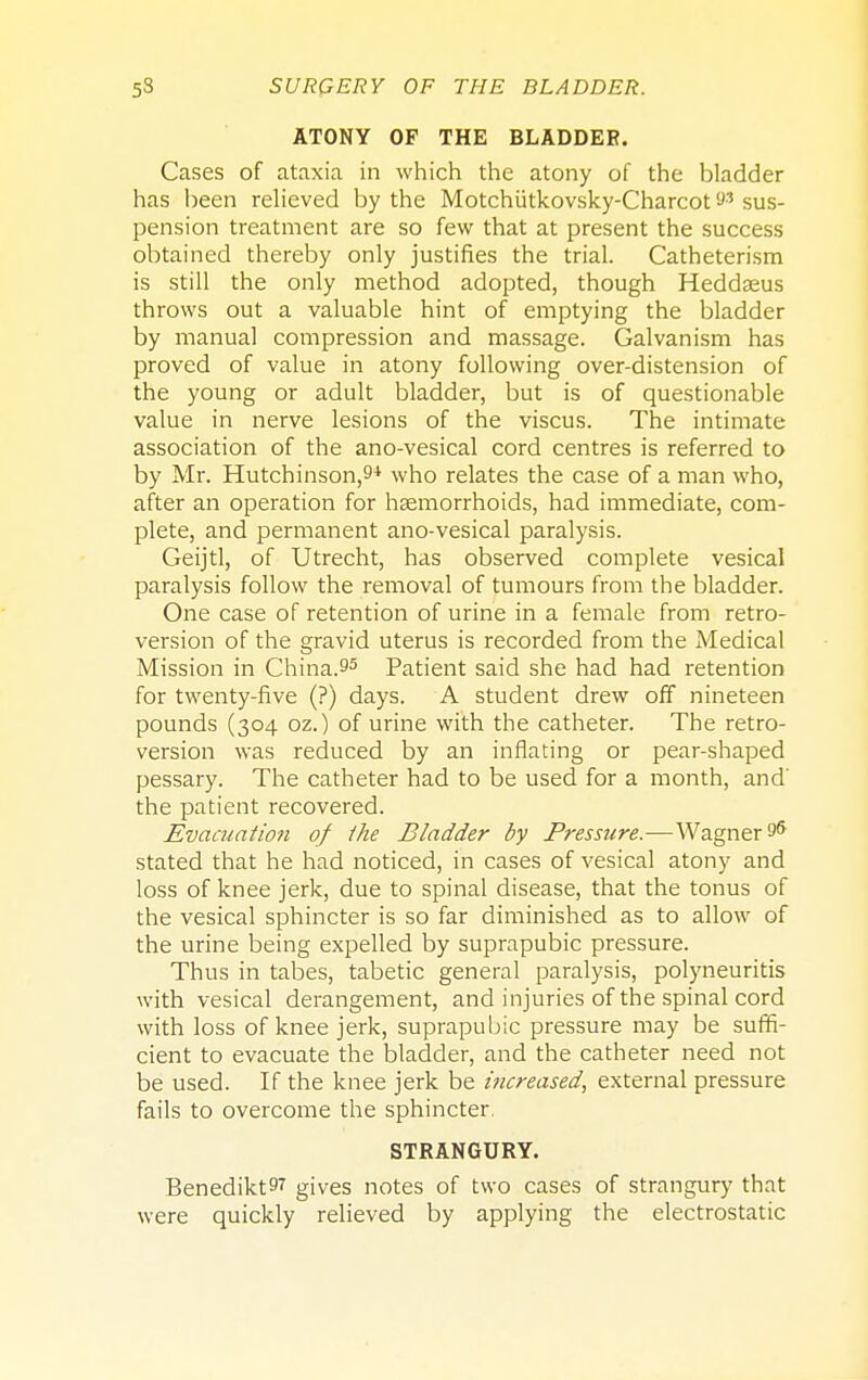 ATONY OF THE BLADDER. Cases of ataxia in which the atony of the bladder has been relieved by the Motchiitkovsky-Charcot 9' sus- pension treatment are so few that at present the success obtained thereby only justifies the trial. Catheterism is still the only method adopted, though Heddaeus throws out a valuable hint of emptying the bladder by manual compression and massage. Galvanism has proved of value in atony following over-distension of the young or adult bladder, but is of questionable value in nerve lesions of the viscus. The intimate association of the ano-vesical cord centres is referred to by Mr. Hutchinson,9+ who relates the case of a man who, after an operation for haemorrhoids, had immediate, com- plete, and permanent ano-vesical paralysis. Geijtl, of Utrecht, has observed complete vesical paralysis follow the removal of tumours from the bladder. One case of retention of urine in a female from retro- version of the gravid uterus is recorded from the Medical Mission in China.95 Patient said she had had retention for twenty-five (?) days. A student drew off nineteen pounds (304 oz.) of urine with the catheter. The retro- version was reduced by an inflating or pear-shaped pessary. The catheter had to be used for a month, and' the patient recovered. Evacuation of the Bladder by Pressure.—Wagner 96 stated that he had noticed, in cases of vesical atony and loss of knee jerk, due to spinal disease, that the tonus of the vesical sphincter is so far diminished as to allow of the urine being expelled by suprapubic pressure. Thus in tabes, tabetic general paralysis, polyneuritis with vesical derangement, and injuries of the spinal cord with loss of knee jerk, suprapubic pressure may be suffi- cient to evacuate the bladder, and the catheter need not be used. If the knee jerk be increased, external pressure fails to overcome the sphincter. STRANGURY. BenediktS7 gives notes of two cases of strangury that were quickly relieved by applying the electrostatic