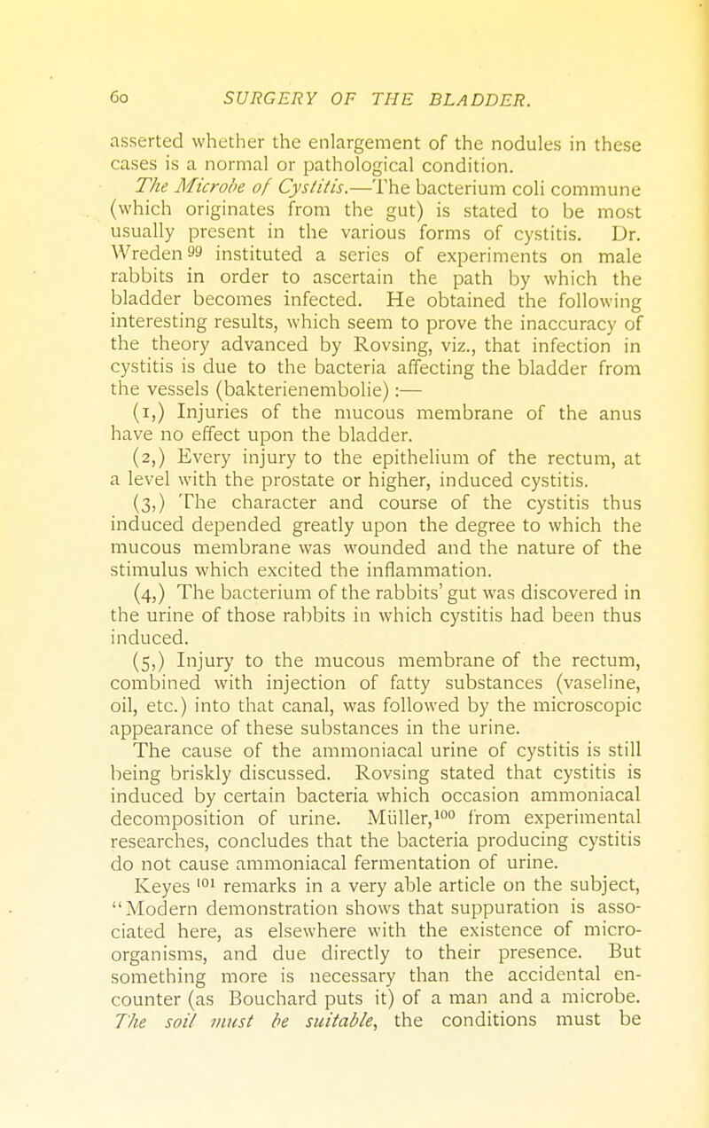asserted whether the enlargement of the nodules in these cases is a normal or pathological condition. The Microbe of Cystitis.—The bacterium coli commune (which originates from the gut) is stated to be most usually present in the various forms of cystitis. Dr. Wreden 99 instituted a series of experiments on male rabbits in order to ascertain the path by which the bladder becomes infected. He obtained the following interesting results, which seem to prove the inaccuracy of the theory advanced by Rovsing, viz., that infection in cystitis is due to the bacteria affecting the bladder from the vessels (bakterienembolie):— (i,) Injuries of the mucous membrane of the anus have no effect upon the bladder. (2,) Every injury to the epithelium of the rectum, at a level with the prostate or higher, induced cystitis. (3,) The character and course of the cystitis thus induced depended greatly upon the degree to which the mucous membrane was wounded and the nature of the stimulus which excited the inflammation. (4,) The bacterium of the rabbits' gut was discovered in the urine of those rabbits in which cystitis had been thus induced. (5,) Injury to the mucous membrane of the rectum, combined with injection of fatty substances (vaseline, oil, etc.) into that canal, was followed by the microscopic appearance of these substances in the urine. The cause of the ammoniacal urine of cystitis is still being briskly discussed. Rovsing stated that cystitis is induced by certain bacteria which occasion ammoniacal decomposition of urine. Miiller,100 from experimental researches, concludes that the bacteria producing cystitis do not cause ammoniacal fermentation of urine. Keyes 101 remarks in a very able article on the subject, Modern demonstration shows that suppuration is asso- ciated here, as elsewhere with the existence of micro- organisms, and due directly to their presence. But something more is necessary than the accidental en- counter (as Bouchard puts it) of a man and a microbe. The soil must be suitable, the conditions must be