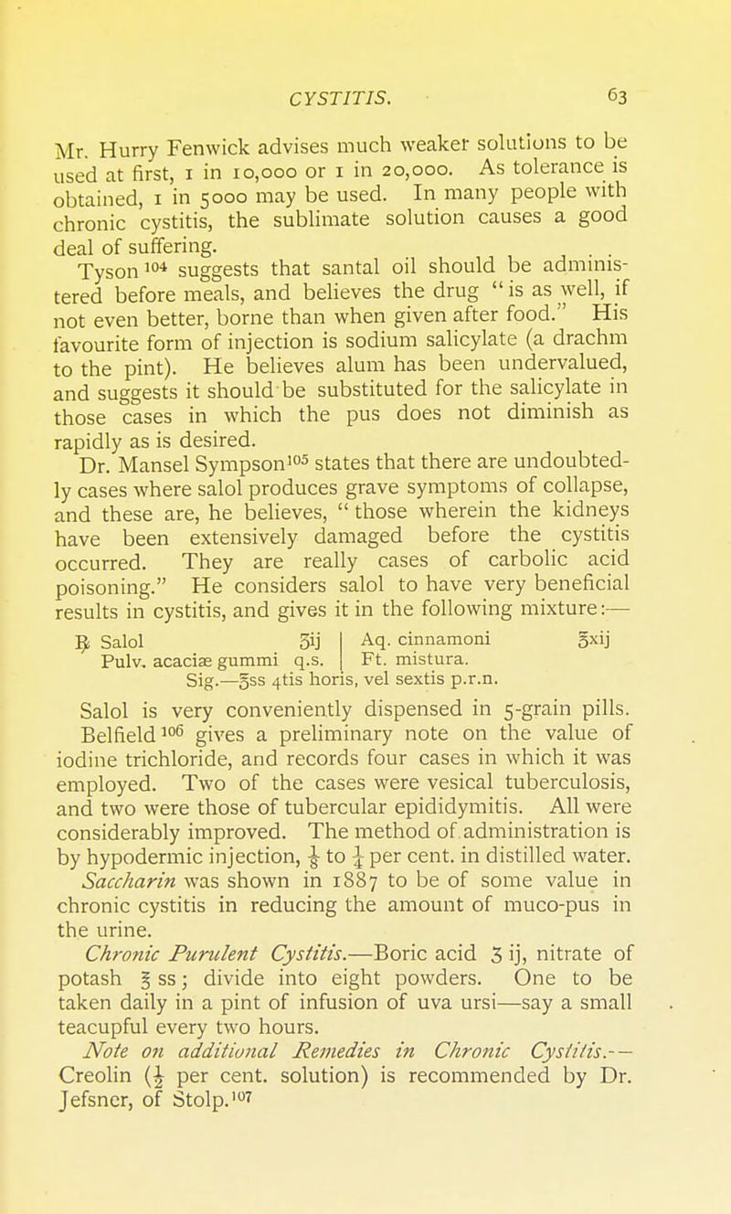 Mr. Hurry Fenwick advises much weaker solutions to be used at first, 1 in 10,000 or 1 in 20,000. As tolerance is obtained, 1 in 5000 may be used. In many people with chronic cystitis, the sublimate solution causes a good deal of suffering. ■, ■ • Tyson104 suggests that santal oil should be adminis- tered before meals, and believes the drug  is as well, if not even better, borne than when given after food. His favourite form of injection is sodium salicylate (a drachm to the pint). He believes alum has been undervalued, and suggests it should'be substituted for the salicylate in those cases in which the pus does not diminish as rapidly as is desired. Dr. Mansel Sympson105 states that there are undoubted- ly cases where salol produces grave symptoms of collapse, and these are, he believes,  those wherein the kidneys have been extensively damaged before the cystitis occurred. They are really cases of carbolic acid poisoning. He considers salol to have very beneficial results in cystitis, and gives it in the following mixture:— Aq. cinnamoni gxij Ft. mistura. Sig.—§ss 4-tis horis, vel sextis p.r.n. Salol is very conveniently dispensed in 5-grain pills. Belfield106 gives a preliminary note on the value of iodine trichloride, and records four cases in which it was employed. Two of the cases were vesical tuberculosis, and two were those of tubercular epididymitis. All were considerably improved. The method of administration is by hypodermic injection, ^ to \ per cent, in distilled water. Saccharin was shown in 1887 to be of some value in chronic cystitis in reducing the amount of muco-pus in the urine. Chronic Purulent Cystitis.—Boric acid 3 ijj nitrate of potash § ss; divide into eight powders. One to be taken daily in a pint of infusion of uva ursi—say a small teacupful every two hours. Note on additional Remedies in Chronic Cystitis.- — Creolin per cent, solution) is recommended by Dr. Jefsner, of Stolp.'07 9 Salol 54 Pulv, acacise gummi q.s.