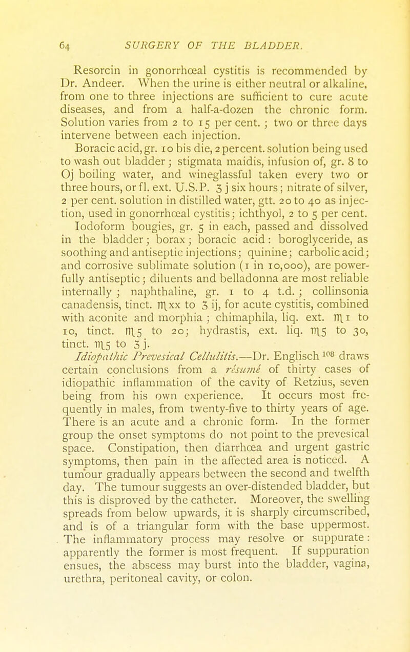 Resorcin in gonorrhoeal cystitis is recommended by Dr. Andeer. When the urine is either neutral or alkaline, from one to three injections are sufficient to cure acute diseases, and from a half-a-dozen the chronic form. Solution varies from 2 to 15 percent. ; two or three days intervene between each injection. Boracicacid,gr. xo bis die, 2 percent, solution being used to wash out bladder; stigmata maidis, infusion of, gr. 8 to Oj boiling water, and wineglassful taken every two or three hours, or fl. ext. U.S.P. 3 j six hours; nitrate of silver, 2 per cent, solution in distilled water, gtt. 20 to 40 as injec- tion, used in gonorrhoeal cystitis; ichthyol, 2 to 5 per cent. Iodoform bougies, gr. 5 in each, passed and dissolved in the bladder; borax; boracic acid: boroglyceride, as soothing and antiseptic injections; quinine; carbolic acid; and corrosive sublimate solution (1 in 10,000), are power- fully antiseptic 5 diluents and belladonna are most reliable internally ; naphthaline, gr. 1 to 4 t.d. ; collinsonia canadensis, tinct. n\xx to 3 ijj for acute cystitis, combined with aconite and morphia ; chimaphila, liq. ext. TT\ 1 to 10, tinct. D15 to 20; hydrastis, ext. liq. v\s to 30, tinct. 11^5 to 3 j. Idiopathic Prevesical Cellulitis.—Dr. Englisch 108 draws certain conclusions from a resume of thirty cases of idiopathic inflammation of the cavity of Retzius, seven being from his own experience. It occurs most fre- quently in males, from twenty-five to thirty years of age. There is an acute and a chronic form. In the former group the onset symptoms do not point to the prevesical space. Constipation, then diarrhoea and urgent gastric symptoms, then pain in the affected area is noticed. A tumour gradually appears between the second and twelfth day. The tumour suggests an over-distended bladder, but this is disproved by the catheter. Moreover, the swelling spreads from below upwards, it is sharply circumscribed, and is of a triangular form with the base uppermost. The inflammatory process may resolve or suppurate: apparently the former is most frequent. If suppuration ensues, the abscess may burst into the bladder, vagina, urethra, peritoneal cavity, or colon.