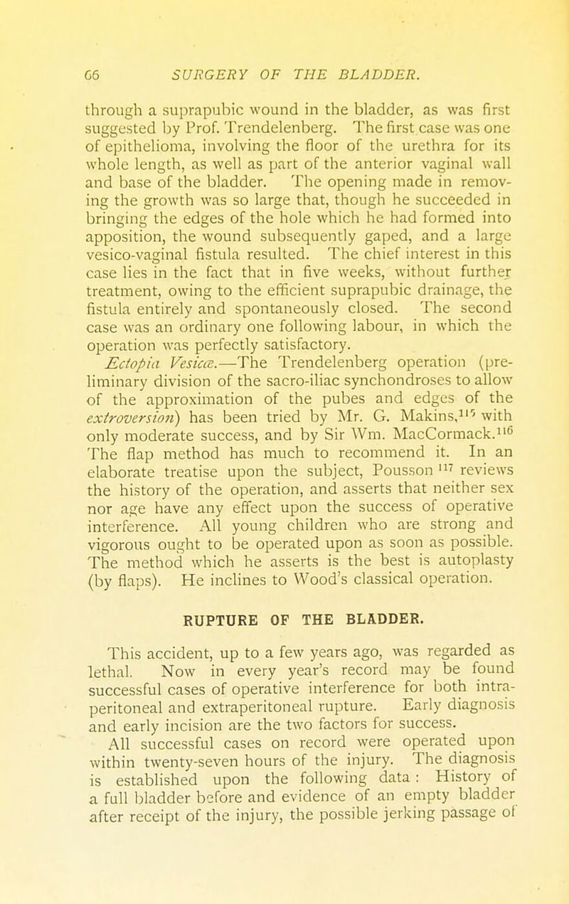 through a suprapubic wound in the bladder, as was first suggested by Prof. Trendelenberg. The first case was one of epithelioma, involving the floor of the urethra for its whole length, as well as part of the anterior vaginal wall and base of the bladder. The opening made in remov- ing the growth was so large that, though he succeeded in bringing the edges of the hole which he had formed into apposition, the wound subsequently gaped, and a large vesico-vaginal fistula resulted. The chief interest in this case lies in the fact that in five weeks, without further treatment, owing to the efficient suprapubic drainage, the fistula entirely and spontaneously closed. The second case was an ordinary one following labour, in which the operation was perfectly satisfactory. Ectopia Vesica.—The Trendelenberg operation (pre- liminary division of the sacro-iliac synchondroses to allow of the approximation of the pubes and edges of the extroversion) has been tried by Mr. G. Makins,110 with only moderate success, and by Sir Wm. MacCormack.116 The flap method has much to recommend it. In an elaborate treatise upon the subject, Pousson 117 reviews the history of the operation, and asserts that neither sex nor age have any effect upon the success of operative interference. All young children who are strong and vigorous ought to be operated upon as soon as possible. The method which he asserts is the best is autoplasty (by flaps). He inclines to Wood's classical operation. RUPTURE OF THE BLADDER. This accident, up to a few years ago, was regarded as lethal. Now in every year's record may be found successful cases of operative interference for both intra- peritoneal and extraperitoneal rupture. Early diagnosis and early incision are the two factors for success. All successful cases on record were operated upon within twenty-seven hours of the injury. The diagnosis is established upon the following data : History of a full bladder before and evidence of an empty bladder after receipt of the injury, the possible jerking passage of
