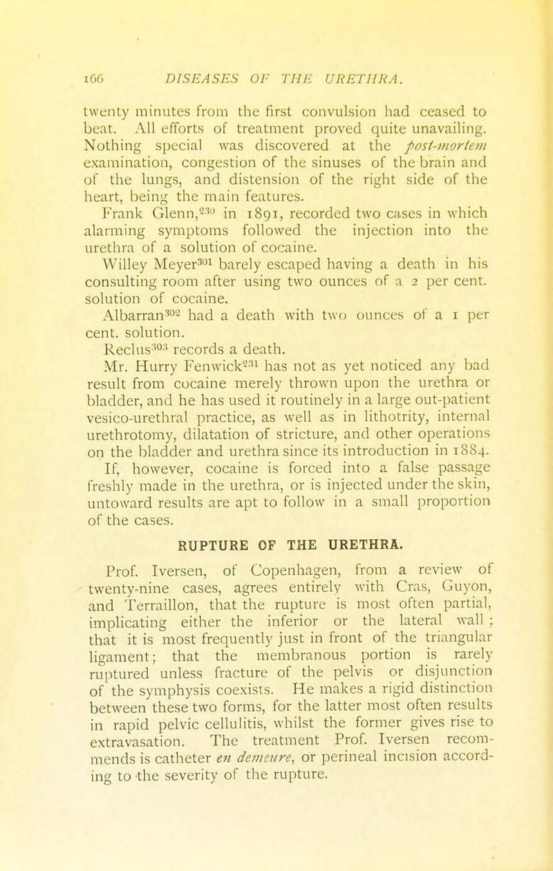 twenty minutes from the first convulsion had ceased to beat. All efforts of treatment proved quite unavailing. Nothing special was discovered at the post-mortem examination, congestion of the sinuses of the brain and of the lungs, and distension of the right side of the heart, being the main features. Frank Glenn,830 in 1891, recorded two cases in which alarming symptoms followed the injection into the urethra of a solution of cocaine. Willey Meyer301 barely escaped having a death in his consulting room after using two ounces of a 2 per cent, solution of cocaine. Albarran302 had a death with two ounces of a 1 pet- cent, solution. Rectus303 records a death. Mr. Hurry Fenwick231 has not as yet noticed any bad result from cocaine merely thrown upon the urethra or bladder, and he has used it routinely in a large out-patient vesico-urethral practice, as well as in lithotrity, internal urethrotomy, dilatation of stricture, and other operations on the bladder and urethra since its introduction in 1884. If, however, cocaine is forced into a false passage freshly made in the urethra, or is injected under the skin, untoward results are apt to follow in a small proportion of the cases. RUPTURE OF THE URETHRA. Prof. Iversen, of Copenhagen, from a review of twenty-nine cases, agrees entirely with Cras, Guyon, and Terraillon, that the rupture is most often partial, implicating either the inferior or the lateral wall ; that it is most frequently just in front of the triangular ligament; that the membranous portion is rarely ruptured unless fracture of the pelvis or disjunction of the symphysis coexists. He makes a rigid distinction between these two forms, for the latter most often results in rapid pelvic cellulitis, whilst the former gives rise to extravasation. The treatment Prof. Iversen recom- mends is catheter en demetire, or perineal incision accord- ing to -the severity of the rupture.