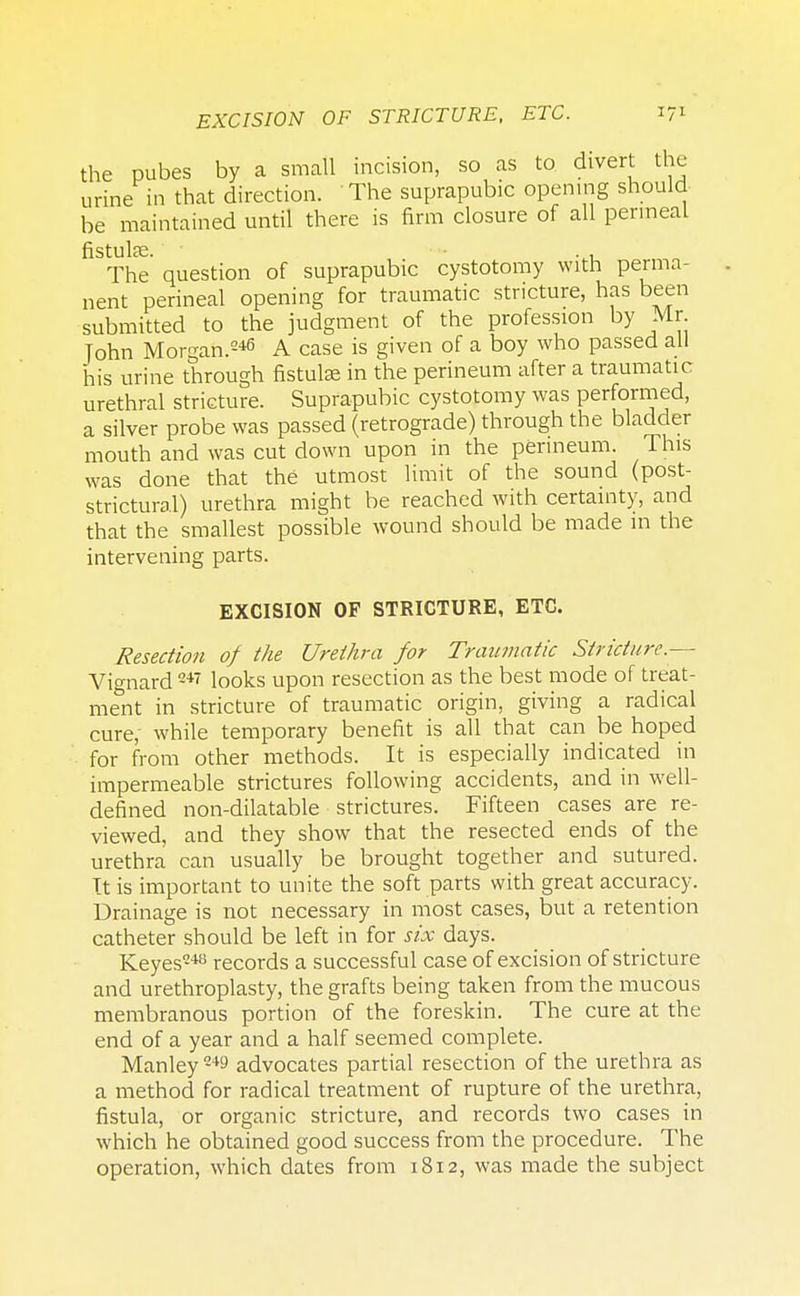 EXCISION OF STRICTURE, ETC. the pubes by a small incision, so as to divert the urine in that direction. The suprapubic opening should be maintained until there is firm closure of all perineal fistuke. . . The question of suprapubic cystotomy with perma- nent perineal opening for traumatic stricture, has been submitted to the judgment of the profession by Mr John Morgan.246 A case is given of a boy who passed all his urine through fistulas in the perineum after a traumatic urethral stricture. Suprapubic cystotomy was performed, a silver probe was passed (retrograde) through the bladder mouth and was cut down upon in the perineum. This was done that the utmost limit of the sound (post- strictural) urethra might be reached with certainty, and that the smallest possible wound should be made in the intervening parts. EXCISION OF STRICTURE, ETC. Resection of the Urethra for Traumatic Stricture.— Vignard 247 looks upon resection as the best mode of treat- ment in stricture of traumatic origin, giving a radical cure; while temporary benefit is all that can be hoped for from other methods. It is especially indicated in impermeable strictures following accidents, and in well- defined non-dilatable strictures. Fifteen cases are re- viewed, and they show that the resected ends of the urethra can usually be brought together and sutured. It is important to unite the soft parts with great accuracy. Drainage is not necessary in most cases, but a retention catheter should be left in for six days. Keyes248 records a successful case of excision of stricture and urethroplasty, the grafts being taken from the mucous membranous portion of the foreskin. The cure at the end of a year and a half seemed complete. Manley249 advocates partial resection of the urethra as a method for radical treatment of rupture of the urethra, fistula, or organic stricture, and records two cases in which he obtained good success from the procedure. The operation, which dates from 1812, was made the subject