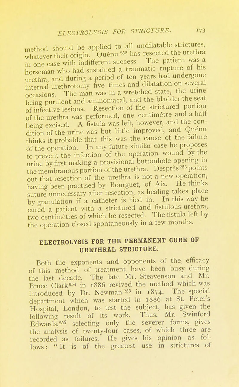 method should be applied to all undatable strictures, whatever their origin. Quenu « has resected the urethra m one case with indifferent success. The patient was a horseman who had sustained a traumatic rupture of his urethra, and during a period of ten years had undergone internal urethrotomy five times and dilatation on several occasions. The man was in a wretched state, the urine beinff purulent and ammoniacal, and the bladder the seat of infective lesions. Resection of the strictured portion of the urethra was performed, one centimetre and a halt beine excised. A fistula was left, however, and the con- dition of the urine was but little improved, and Quenu thinks it probable that this was the cause of the failure of the operation. In any future similar case he proposes to prevent the infection of the operation wound by the urine by first making a provisional buttonhole opening in the membranous portion of the urethra. Despres2oS points out that resection of the urethra is not a new operation, having been practised by Bourguet, of Aix. He thinks suture unnecessary after resection, as healing takes place by granulation if a catheter is tied in. In this way he cured a patient with a strictured and fistulous urethra, two centimetres of which he resected. The fistula left by the operation closed spontaneously in a few months. ELECTROLYSIS FOR THE PERMANENT CURE OF URETHRAL STRICTURE. Both the exponents and opponents of the efficacy of this method of treatment have been busy during the last decade. The late Mr. Steavenson and Mr. Bruce Clark254, in 1886 revived the method which was introduced by Dr. Newman 255 in 1874. The special department which was started in 1886 at St. Peter's Hospital, London, to test the subject, has given the following result of its work. Thus, Mr. Swinford Edwards,256 selecting only the severer forms, gives the analysis of twenty-four cases, of which three are recorded as failures. He gives his opinion as fol- lows : It is of the greatest use in strictures of