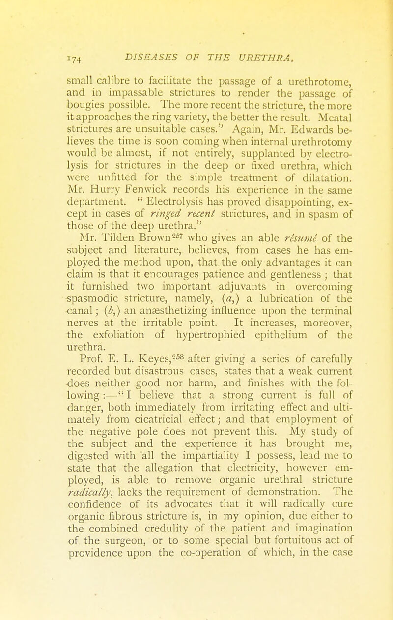 small calibre to facilitate the passage of a urethrotome, and in impassable strictures to render the passage of bougies possible. The more recent the stricture, the more it approaches the ring variety, the better the result. Meatal strictures are unsuitable cases. Again, Mr. Edwards be- lieves the time is soon coming when internal urethrotomy would be almost, if not entirely, supplanted by electro- lysis for strictures in the deep or fixed urethra, which were unfitted for the simple treatment of dilatation. Mr. Hurry Fenwick records his experience in the same department.  Electrolysis has proved disappointing, ex- cept in cases of ringed recent strictures, and in spasm of those of the deep urethra. Mr. Tilden Brown257 who gives an able resume of the subject and literature, believes, from cases he has em- ployed the method upon, that the only advantages it can claim is that it encourages patience and gentleness ; that it furnished two important adjuvants in overcoming spasmodic stricture, namely, (a,) a lubrication of the •canal; {b,) an anaesthetizing influence upon the terminal nerves at the irritable point. It increases, moreover, the exfoliation of hypertrophied epithelium of the urethra. Prof. E. L. Keyes,558 after giving a series of carefully recorded but disastrous cases, states that a weak current does neither good nor harm, and finishes with the fol- lowing :— I believe that a strong current is full of danger, both immediately from irritating effect and ulti- mately from cicatricial effect; and that employment of the negative pole does not prevent this. My study of the subject and the experience it has brought me, digested with all the impartiality I possess, lead me to state that the allegation that electricity, however em- ployed, is able to remove organic urethral stricture radically, lacks the requirement of demonstration. The confidence of its advocates that it will radically cure organic fibrous stricture is, in my opinion, due either to the combined credulity of the patient and imagination of the surgeon, or to some special but fortuitous act of providence upon the co-operation of which, in the case
