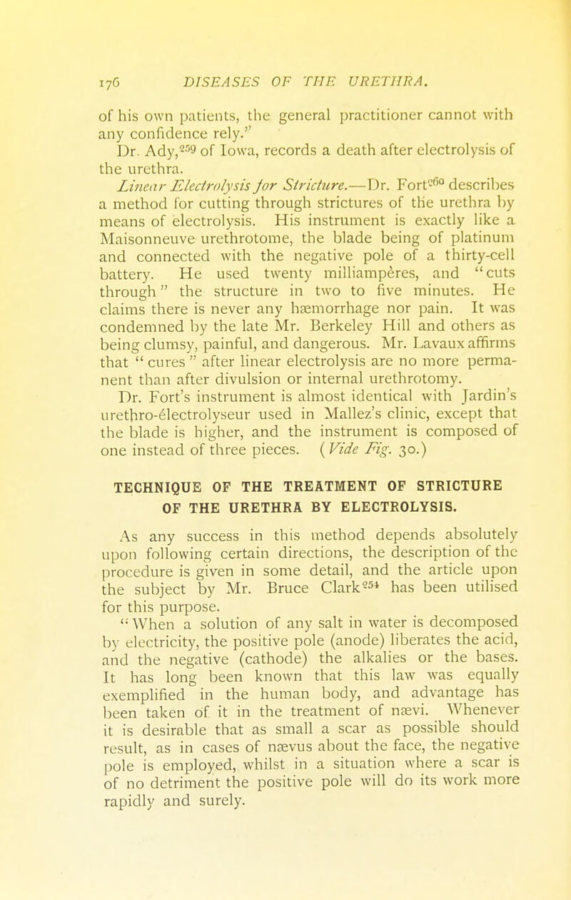 of his own patients, the general practitioner cannot with any confidence rely. Dr. Ady,259 of Iowa, records a death after electrolysis of the urethra. Linear Electrolysis jor Stricture.—Dr. Fortc(5° describes a method for cutting through strictures of the urethra by means of electrolysis. His instrument is exactly like a Maisonneuve urethrotome, the blade being of platinum and connected with the negative pole of a thirty-cell battery. He used twenty milliamperes, and cuts through the structure in two to five minutes. He claims there is never any haemorrhage nor pain. It was condemned by the late Mr. Berkeley Hill and others as being clumsy, painful, and dangerous. Mr. Lavaux affirms that  cures  after linear electrolysis are no more perma- nent than after divulsion or internal urethrotomy. Dr. Fort's instrument is almost identical with Jardin's urethro-electrolyseur used in Mallez's clinic, except that the blade is higher, and the instrument is composed of one instead of three pieces. ( Vide Fig. 30.) TECHNIQUE OF THE TREATMENT OF STRICTURE OF THE URETHRA BY ELECTROLYSIS. As any success in this method depends absolutely upon following certain directions, the description of the procedure is given in some detail, and the article upon the subject by Mr. Bruce Clark-51 has been utilised for this purpose.  When a solution of any salt in water is decomposed by electricity, the positive pole (anode) liberates the acid, and the negative (cathode) the alkalies or the bases. It has long been known that this law was equally exemplified in the human body, and advantage has been taken of it in the treatment of naevi. Whenever it is desirable that as small a scar as possible should result, as in cases of nsevus about the face, the negative pole is employed, whilst in a situation where a scar is of no detriment the positive pole will do its work more rapidly and surely.