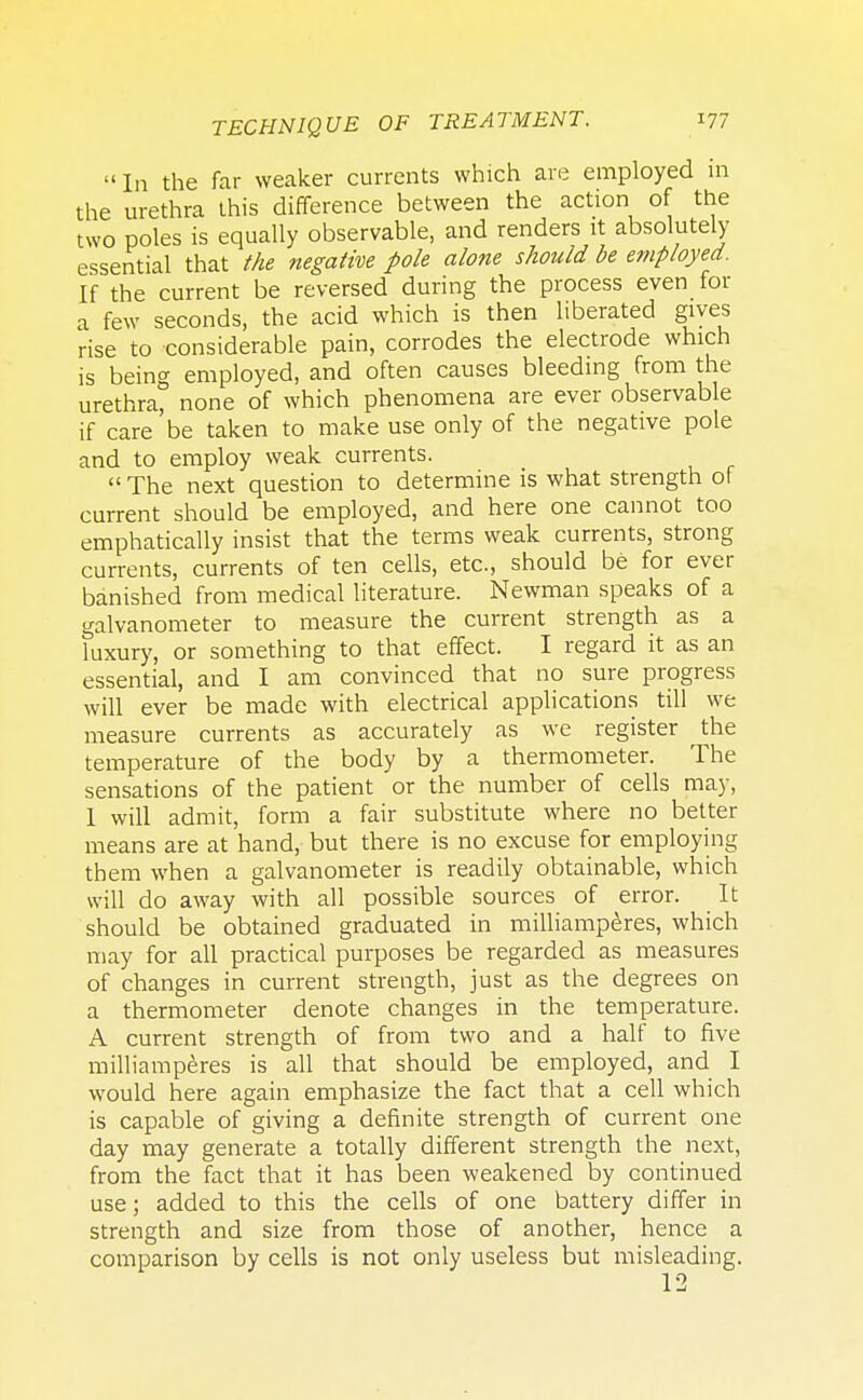 In the far weaker currents which are employed m the urethra this difference between the action of the two poles is equally observable, and renders it absolutely essential that the negative pole alone should be employed. If the current be reversed during the process even for a few seconds, the acid which is then liberated gives rise to considerable pain, corrodes the electrode which is being employed, and often causes bleeding from the urethra none of which phenomena are ever observable if care be taken to make use only of the negative pole and to employ weak currents.  The next question to determine is what strength of current should be employed, and here one cannot too emphatically insist that the terms weak currents, strong currents, currents of ten cells, etc., should be for ever banished from medical literature. Newman speaks of a galvanometer to measure the current strength as a luxury, or something to that effect. I regard it as an essential, and I am convinced that no sure progress will ever be made with electrical applications till we measure currents as accurately as we register the temperature of the body by a thermometer. The sensations of the patient or the number of cells may, 1 will admit, form a fair substitute where no better means are at hand, but there is no excuse for employing them when a galvanometer is readily obtainable, which will do away with all possible sources of error. It should be obtained graduated in milliamperes, which may for all practical purposes be regarded as measures of changes in current strength, just as the degrees on a thermometer denote changes in the temperature. A current strength of from two and a half to five milliamperes is all that should be employed, and I would here again emphasize the fact that a cell which is capable of giving a definite strength of current one day may generate a totally different strength the next, from the fact that it has been weakened by continued use; added to this the cells of one battery differ in strength and size from those of another, hence a comparison by cells is not only useless but misleading.