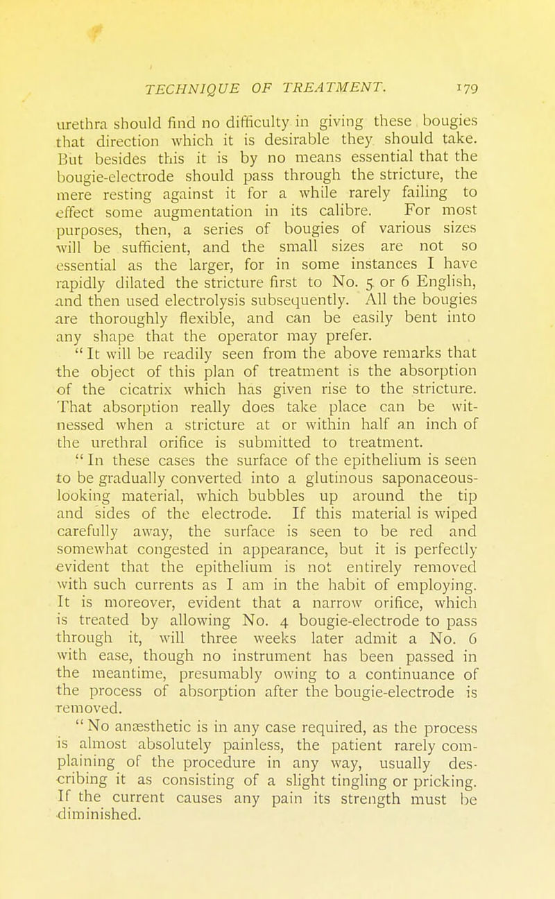 urethra should find no difficulty in giving these bougies that direction which it is desirable they should take. But besides this it is by no means essential that the bougie-electrode should pass through the stricture, the mere resting against it for a while rarely failing to effect some augmentation in its calibre. For most purposes, then, a series of bougies of various sizes will be sufficient, and the small sizes are not so essential as the larger, for in some instances I have rapidly dilated the stricture first to No. 5. or 6 English, and then used electrolysis subsequently. All the bougies are thoroughly flexible, and can be easily bent into any shape that the operator may prefer.  It will be readily seen from the above remarks that the object of this plan of treatment is the absorption of the cicatrix which has given rise to the stricture. That absorption really does take place can be wit- nessed when a stricture at or within half an inch of the urethral orifice is submitted to treatment.  In these cases the surface of the epithelium is seen to be gradually converted into a glutinous saponaceous- looking material, which bubbles up around the tip and sides of the electrode. If this material is wiped carefully away, the surface is seen to be red and somewhat congested in appearance, but it is perfectly evident that the epithelium is not entirely removed with such currents as I am in the habit of employing. It is moreover, evident that a narrow orifice, which is treated by allowing No. 4 bougie-electrode to pass through it, will three weeks later admit a No. 6 with ease, though no instrument has been passed in the meantime, presumably owing to a continuance of the process of absorption after the bougie-electrode is removed.  No anaesthetic is in any case required, as the process is almost absolutely painless, the patient rarely com- plaining of the procedure in any way, usually des- cribing it as consisting of a slight tingling or pricking. If the current causes any pain its strength must be diminished.