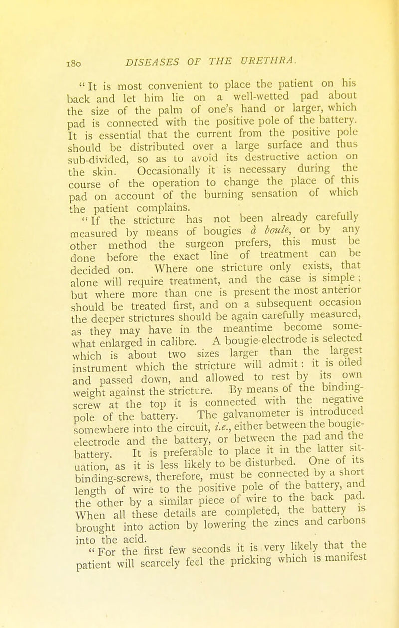 It is most convenient to place the patient on his back and let him lie on a well-wetted pad about the size of the palm of one's hand or larger, which pad is connected with the positive pole of the battery. It is essential that the current from the positive pole- should be distributed over a large surface and thus sub-divided, so as to avoid its destructive action on the skin. Occasionally it is necessary during the course of the operation to change the place of this pad on account of the burning sensation of which the patient complains. If the stricture has not been already carefully measured by means of bougies a boule, or by any other method the surgeon prefers, this must be done before the exact line of treatment can be decided on. Where one stricture only exists, that alone will require treatment, and the case is simple ; but where more than one is present the most anterior should be treated first, and on a subsequent occasion the deeper strictures should be again carefully measured, as they may have in the meantime become some- what enlarged in calibre. A bougie-electrode is selected which is about two sizes larger than the largest instrument which the stricture will admit: it_ is oiled and passed down, and allowed to rest by its own weight against the stricture. By means of the binding- screw at the top it is connected with the negative pole of the battery. The galvanometer is introduced somewhere into the circuit, i.e., either between the bougie- electrode and the battery, or between the pad and the battery. It is preferable to place it in the latter sit- uation, as it is less likely to be disturbed. One of its binding-screws, therefore, must be connected by a short length of wire to the positive pole of the battery, and the other by a similar piece of wire to the back pad. When all these details are completed, the battery is brought into action by lowering the zincs and carbons bt«For thffirst few seconds it is very likely that the patient will scarcely feel the pricking which is manifest