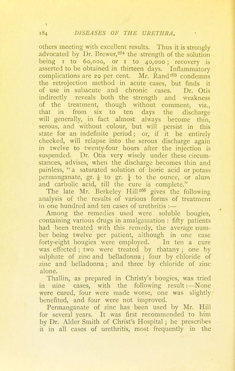 \ 184 DISEASES OF THE URETHRA. others meeting with excellent results. Thus it is strongly advocated by Dr. Brewer,264 the strength of the solution being 1 to 60,000, or 1 to 40,000; recovery is asserted to be obtained in thirteen days. Inflammatory complications are 20 per cent. Mr. Rand205 condemns the retrojection method in acute cases, but finds it of use in subacute and chronic cases. Dr. Otis indirectly reveals both the strength and weakness of the treatment, though without comment, viz., that in from six to ten days the discharge will generally, in fact almost always become thin, serous, and without colour, but will persist in this state for an indefinite period; or, if it be entirely checked, will relapse into the serous discharge again in twelve to twenty-four hours after the injection is suspended. Dr. Otis very wisely under these circum- stances, advises, when the discharge becomes thin and painless,  a saturated solution of boric acid or potass permanganate, gr. £ to gr. £ to the ounce, or alum and carbolic acid, till the cure is complete. The late Mr. Berkeley Hill266 gives the following analysis of the results of various forms of treatment in one hundred and ten cases of urethritis :— Among the remedies used were soluble bougies, containing various drugs in amalgamation : fifty patients had been treated with this remedy, the average num- ber being twelve per patient, although in one case forty-eight bougies were employed. In ten a cure was effected ; two were treated by rhatany; one by sulphate of zinc and belladonna; four by chloride of zinc and belladonna; and three by chloride of zinc alone. Thallin, as prepared in Christy's bougies, was tried in nine cases, with the following result:—None were cured, four were made worse, one was slightly benefited, and four were not improved. Permanganate of zinc has been used by Mr. Hill for several years. It was first recommended to him by Dr. Alder Smith of Christ's Hospital; he prescribes it in all cases of urethritis, most frequently in the