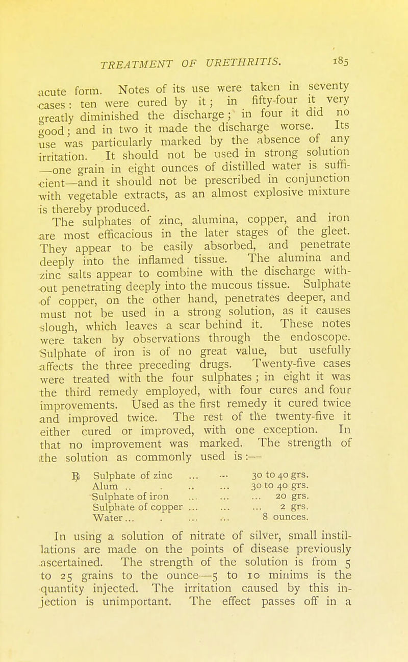 ■icute form. Notes of its use were taken in seventy cases- ten were cured by it; in fifty-four it very greatly diminished the discharge; in four it did no ?ood • and in two it made the discharge worse. Its use was particularly marked by the absence of any irritation. It should not be used in strong solution —one grain in eight ounces of distilled water is suffi- cient—and it should not be prescribed in conjunction •with vegetable extracts, as an almost explosive mixture is thereby produced. The sulphates of zinc, alumina, copper, and iron are most efficacious in the later stages of the gleet. They appear to be easily absorbed, and penetrate deeply into the inflamed tissue. The alumina and zinc salts appear to combine with the discharge with- out penetrating deeply into the mucous tissue. Sulphate of copper, on the other hand, penetrates deeper, and must not be used in a strong solution, as it causes slough, which leaves a scar behind it. These notes were taken by observations through the endoscope. Sulphate of iron is of no great value, but usefully affects the three preceding drugs. Twenty-five cases were treated with the four sulphates ; in eight it was the third remedy employed, with four cures and four improvements. Used as the first remedy it cured twice and improved twice. The rest of the twenty-five it either cured or improved, with one exception. In that no improvement was marked. The strength of the solution as commonly used is :— I£ Sulphate of zinc ... — 3ot0 40grs. Alum .. 3ot0 40 grs. Sulphate of iron 20 grs. Sulphate of copper 2 grs. Water... . 8 ounces. In using a solution of nitrate of silver, small instil- lations are made on the points of disease previously .ascertained. The strength of the solution is from 5 to 25 grains to the ounce—5 to 10 minims is the quantity injected. The irritation caused by this in- jection is unimportant. The effect passes off in a