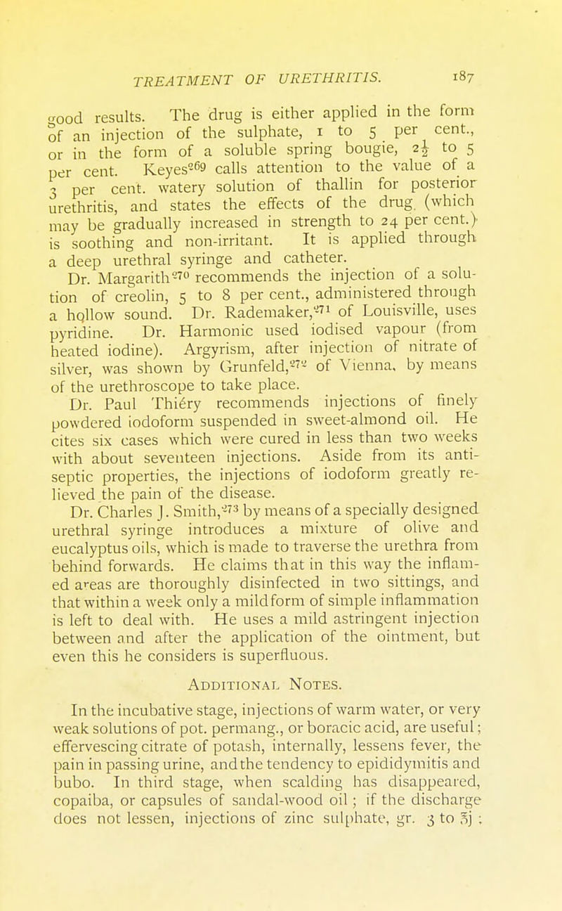 crood results. The drug is either applied in the form of an injection of the sulphate, 1 to 5 per cent., or in the form of a soluble spring bougie, i\ to 5 per cent. Keyes-69 calls attention to the value of a ? per cent, watery solution of thallin for posterior urethritis, and states the effects of the drug, (which may be gradually increased in strength to 24 per cent.) is soothing and non-irritant. It is applied through a deep urethral syringe and catheter. Dr. Margarith-?0 recommends the injection of a solu- tion of creolin, 5 to 8 per cent, administered through a hqllow sound. Dr. Rademaker,-?1 of Louisville, uses pyridine. Dr. Harmonic used iodised vapour (from heated iodine). Argyrism, after injection of nitrate of silver, was shown by Grunfeld,'-'- of Vienna, by means of the urethroscope to take place. Dr. Paul Thiery recommends injections of finely powdered iodoform suspended in sweet-almond oil. He cites six cases which were cured in less than two weeks with about seventeen injections. Aside from its anti- septic properties, the injections of iodoform greatly re- lieved the pain of the disease. Dr. Charles J. Smith,*?3 by means of a specially designed urethral syringe introduces a mixture of olive and eucalyptus oils, which is made to traverse the urethra from behind forwards. He claims that in this way the inflam- ed areas are thoroughly disinfected in two sittings, and that within a week only a mild form of simple inflammation is left to deal with. He uses a mild astringent injection between and after the application of the ointment, but even this he considers is superfluous. Additional Notes. In the incubative stage, injections of warm water, or very weak solutions of pot. permang., or boracic acid, are useful; effervescing citrate of potash, internally, lessens fever, the pain in passing urine, andthe tendency to epididymitis and bubo. In third stage, when scalding has disappeared, copaiba, or capsules of sandal-wood oil; if the discharge does not lessen, injections of zinc sulphate, gr. 3 to 5j :