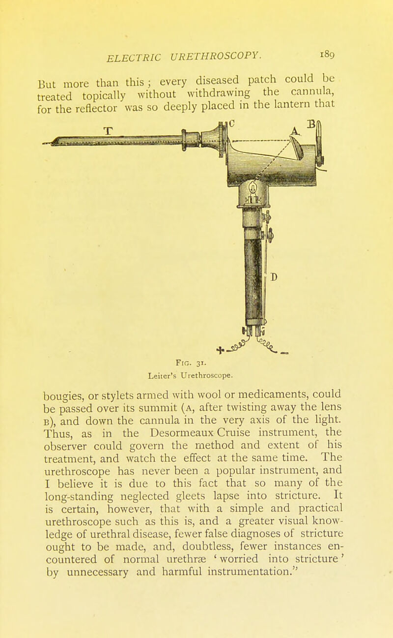 ELECTRIC URETHROSCOPY. But more than this; every diseased patch could be treated topically without withdrawing the cannula, for the reflector was so deeply placed in the lantern that Fro. 31. Leiter's Urethroscope. bougies, or stylets armed with wool or medicaments, could be passed over its summit (a, after twisting away the lens b), and down the cannula in the very axis of the light. Thus, as in the Desormeaux Cruise instrument, the observer could govern the method and extent of his treatment, and watch the effect at the same time. The urethroscope has never been a popular instrument, and I believe it is due to this fact that so many of the long-standing neglected gleets lapse into stricture. It is certain, however, that with a simple and practical urethroscope such as this is, and a greater visual know- ledge of urethral disease, fewer false diagnoses of stricture ought to be made, and, doubtless, fewer instances en- countered of normal urethrse ' worried into stricture' by unnecessary and harmful instrumentation.